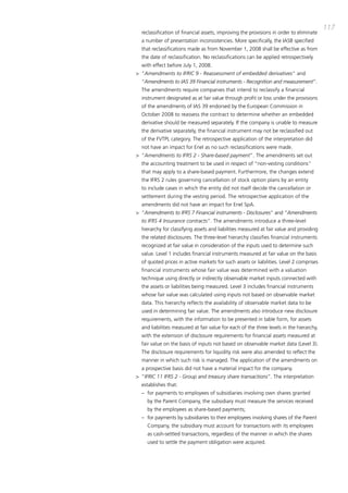 117
  reclassification of financial assets, improving the provisions in order to eliminate
  a number of presentation inconsistencies. more specifically, the iaSb specified
  that reclassifications made as from November 1, 2008 shall be effective as from
  the date of reclassification. No reclassifications can be applied retrospectively
  with effect before July 1, 2008.
> “Amendments to IFRIC 9 - Reassessment of embedded derivatives” and
  “Amendments to IAS 39 Financial instruments - Recognition and measurement”.
  the amendments require companies that intend to reclassify a financial
  instrument designated as at fair value through profit or loss under the provisions
  of the amendments of iaS 39 endorsed by the European commission in
  october 2008 to reassess the contract to determine whether an embedded
  derivative should be measured separately. if the company is unable to measure
  the derivative separately, the financial instrument may not be reclassified out
  of the FVtpL category. the retrospective application of the interpretation did
  not have an impact for Enel as no such reclassifications were made.
> “Amendments to IFRS 2 - Share-based payment”. the amendments set out
  the accounting treatment to be used in respect of “non-vesting conditions”
  that may apply to a share-based payment. Furthermore, the changes extend
  the iFRS 2 rules governing cancellation of stock option plans by an entity
  to include cases in which the entity did not itself decide the cancellation or
  settlement during the vesting period. the retrospective application of the
  amendments did not have an impact for Enel Spa.
> “Amendments to IFRS 7 Financial instruments - Disclosures” and “Amendments
  to IFRS 4 Insurance contracts”. the amendments introduce a three-level
  hierarchy for classifying assets and liabilities measured at fair value and providing
  the related disclosures. the three-level hierarchy classifies financial instruments
  recognized at fair value in consideration of the inputs used to determine such
  value. Level 1 includes financial instruments measured at fair value on the basis
  of quoted prices in active markets for such assets or liabilities. Level 2 comprises
  financial instruments whose fair value was determined with a valuation
  technique using directly or indirectly observable market inputs connected with
  the assets or liabilities being measured. Level 3 includes financial instruments
  whose fair value was calculated using inputs not based on observable market
  data. this hierarchy reflects the availability of observable market data to be
  used in determining fair value. the amendments also introduce new disclosure
  requirements, with the information to be presented in table form, for assets
  and liabilities measured at fair value for each of the three levels in the hierarchy,
  with the extension of disclosure requirements for financial assets measured at
  fair value on the basis of inputs not based on observable market data (Level 3).
  the disclosure requirements for liquidity risk were also amended to reflect the
  manner in which such risk is managed. the application of the amendments on
  a prospective basis did not have a material impact for the company.
> “IFRIC 11 IFRS 2 - Group and treasury share transactions”. the interpretation
  establishes that:
  – for payments to employees of subsidiaries involving own shares granted
     by the parent company, the subsidiary must measure the services received
     by the employees as share-based payments;
  – for payments by subsidiaries to their employees involving shares of the parent
     company, the subsidiary must account for transactions with its employees
     as cash-settled transactions, regardless of the manner in which the shares
     used to settle the payment obligation were acquired.
 