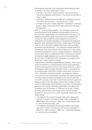 118
                                           the retrospective application of the interpretation had the following impact,
                                           as indicated in the “basis of presentation” section:
                                           – an increase in the value of “equity investments” with counter entry to
                                              “retained earnings/losses carried forward” in the amount of €3.2 million at
                                              January 1, 2008;
                                           – a reduction in operating expenses for 2008, with a consequent increase in
                                              “net income, (loss) for the year” in the amount of €3.1 million;
                                           – an increase in the value of “equity investments” at december 31, 2008 (and
                                              January 1, 2009) in the amount of €6.3 million as the result of the above
                                              two adjustments.
                                       > “IFRIC 13 - Customer loyalty programs”. the interpretation governs the
                                           accounting treatment of the obligation to provide prizes to customers as
                                           part of customer loyalty programs and establishes that the fair value of the
                                           obligations to provide the awards must be accounted for separately from
                                           revenues from sales and deferred until the obligation to the customer is
                                           extinguished or the customer’s right lapses or is not exercised. the retrospective
                                           application of the interpretation did not have a material impact for Enel Spa.
                                       > “IFRIC 14 - IAS 19 The limit on a defined benefit asset, minimum funding
                                           requirements and their interaction”. the interpretation provides guidance for
                                           the application of the rules contained in iaS 19 relating to the “asset ceiling”.
                                           it also defines the effects of a minimum funding requirement on liabilities and/
                                           or assets held in relation to a defined benefit plan or other long-term benefits
                                           (contractually or legally established minimum amount of assets required to
                                           service the plan). the application of the interpretation on a prospective basis
                                           did not have a material impact for Enel Spa.
                                       > “Improvements to International Financial Reporting Standards”. these comprise
                                           a series of amendments to individual standards concerning the presentation,
                                           recognition and measurement of items in the financial statements, as well as
                                           terminological or editorial changes, that had no impact on measurement for
                                           accounting purposes. Following the changes to presentation requirements
                                           “iaS 1 - presentation of financial statements”, the classification criteria for
                                           non-current and current financial assets and liabilities were clarified, specifying
                                           that financial assets and liabilities designated as at fair value through profit
                                           or loss with a maturity of more than 12 months that are held for operational
                                           hedging purposes and that the company intends to hold for at least 12 months
                                           as from the reporting date shall be classified as non-current. the retrospective
                                           application of this change involved the reclassification, with regard to the
                                           comparative figures for december 31, 2008 and as at January 1, 2008 of
                                           derivatives measured at fair value through profit or loss with the above
                                           characteristics from current to non-current. accordingly, reclassifications were
                                           made as follows:
                                           – “non-hedge (for iaS purposes) trading derivative assets” expiring after
                                              more than 12 months in the amount of €660.2 million at december 31,
                                              2008 (€146.4 million at January 1, 2008), from “current financial assets”
                                              to “non-current financial assets”; and
                                           – “non-hedge (for iaS purposes) trading derivative liabilities” expiring after
                                              more than 12 months in the amount of €702.4 million at december 31,
                                              2008 (€153.1 million at January 1, 2008), from “current financial liabilities”
                                              to “non-current financial liabilities”.




      ENEL   REpoRt aNd FiNaNciaL StatEmENtS oF ENEL Spa at dEcEmbER 31, 2009           FiNaNciaL StatEmENtS
 