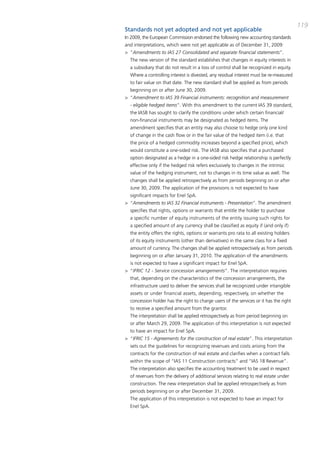 119
Standards not yet adopted and not yet applicable
in 2009, the European commission endorsed the following new accounting standards
and interpretations, which were not yet applicable as of december 31, 2009:
> “Amendments to IAS 27 Consolidated and separate financial statements”.
  the new version of the standard establishes that changes in equity interests in
  a subsidiary that do not result in a loss of control shall be recognized in equity.
  Where a controlling interest is divested, any residual interest must be re-measured
  to fair value on that date. the new standard shall be applied as from periods
  beginning on or after June 30, 2009.
> “Amendment to IAS 39 Financial instruments: recognition and measurement
  - eligible hedged items”. With this amendment to the current iaS 39 standard,
  the iaSb has sought to clarify the conditions under which certain financial/
  non-financial instruments may be designated as hedged items. the
  amendment specifies that an entity may also choose to hedge only one kind
  of change in the cash flow or in the fair value of the hedged item (i.e. that
  the price of a hedged commodity increases beyond a specified price), which
  would constitute a one-sided risk. the iaSb also specifies that a purchased
  option designated as a hedge in a one-sided risk hedge relationship is perfectly
  effective only if the hedged risk refers exclusively to changes in the intrinsic
  value of the hedging instrument, not to changes in its time value as well. the
  changes shall be applied retrospectively as from periods beginning on or after
  June 30, 2009. the application of the provisions is not expected to have
  significant impacts for Enel Spa.
> “Amendments to IAS 32 Financial instruments - Presentation”. the amendment
  specifies that rights, options or warrants that entitle the holder to purchase
  a specific number of equity instruments of the entity issuing such rights for
  a specified amount of any currency shall be classified as equity if (and only if)
  the entity offers the rights, options or warrants pro rata to all existing holders
  of its equity instruments (other than derivatives) in the same class for a fixed
  amount of currency. the changes shall be applied retrospectively as from periods
  beginning on or after January 31, 2010. the application of the amendments
  is not expected to have a significant impact for Enel Spa.
> “IFRIC 12 - Service concession arrangements”. the interpretation requires
  that, depending on the characteristics of the concession arrangements, the
  infrastructure used to deliver the services shall be recognized under intangible
  assets or under financial assets, depending, respectively, on whether the
  concession holder has the right to charge users of the services or it has the right
  to receive a specified amount from the grantor.
  the interpretation shall be applied retrospectively as from period beginning on
  or after march 29, 2009. the application of this interpretation is not expected
  to have an impact for Enel Spa.
> “IFRIC 15 - Agreements for the construction of real estate”. this interpretation
  sets out the guidelines for recognizing revenues and costs arising from the
  contracts for the construction of real estate and clarifies when a contract falls
  within the scope of “iaS 11 construction contracts” and “iaS 18 Revenue”.
  the interpretation also specifies the accounting treatment to be used in respect
  of revenues from the delivery of additional services relating to real estate under
  construction. the new interpretation shall be applied retrospectively as from
  periods beginning on or after december 31, 2009.
  the application of this interpretation is not expected to have an impact for
  Enel Spa.
 