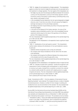 120
                                       > “IFRIC 16 - Hedges of a net investment in a foreign operation”. the interpretation
                                          applies to entities that intend to hedge the exchange rate risk associated with a
                                          net investment in a foreign operation. the main aspects of the interpretation are:
                                          – the hedge may only cover the exchange rate difference between the functional
                                              currency (not the presentation currency) of the foreign operation and the
                                              functional currency of the parent (a parent being a controlling entity at any
                                              level, whether intermediate or final);
                                          – in the consolidated financial statements, the risk may be designated as hedged
                                              only once, even if more than one entity in the same group has hedged its
                                              exchange rate exposure to the same foreign operation;
                                          – the hedging instrument may be held by any entity in the group (apart from
                                              that being hedged);
                                          – in the event of the disposal of the foreign operation, the value of the
                                              translation reserve reclassified to profit or loss in the consolidated financial
                                              statements shall be equal to the value of the gain/loss on the effective
                                              portion of the hedging instrument.
                                          the new interpretation shall be applied prospectively as from periods beginning
                                          on or after June 30, 2009.
                                          the application of this interpretation is not expected to have a significant impact
                                          for Enel Spa.
                                       > “IFRIC 17 - Distributions of non-cash assets to owners”. the interpretation
                                          clarifies matters relating to the distribution of non-cash dividends to owners.
                                          in particular:
                                          – dividends shall be recognized as soon as they are authorized;
                                          – the company shall measure dividends at the fair vale of the net assets
                                              to be distributed;
                                          – the company shall recognize the difference between the carrying amount
                                              of the dividend and its fair value through profit or loss.
                                          the new interpretation shall be applied prospectively as from periods beginning
                                          on or after october 31, 2009.
                                          the application of this interpretation is not expeched to have an impact for Enel.
                                       > “IFRIC 18 - Transfers of assets from customers” clarifies the recognition and
                                          measurement of items of property, plant and equipment, or cash to acquire
                                          or construct such assets, received from a customer to connect the customer
                                          to a network and/or provide the customer with ongoing access to a supply
                                          of goods and services. the new interpretation shall be applied prospectively
                                          as from periods beginning on or after october 31, 2009.
                                          Enel is assessing the future impact of these new rules.


                                       Finally, “amendments to iFRS 1 - First-time adoption of international Financial
                                       Reporting Standards” were endorsed. the changes eliminate a number of obsolete
                                       transitional provisions, introduce a number of minor changes in wording and
                                       simplify the future use and amendment of the standard. the new standard shall
                                       be applied prospectively as from periods beginning on or after July 1, 2009.


                                       during 2009, the international accounting Standards board (iaSb) and the
                                       international Financial Reporting interpretations committee (iFRic) also published
                                       new standards and interpretations that, as of december 31, 2009, had not yet
                                       been endorsed by the European commission. the standards are set out below:
                                       > “Amendment to IFRS 2 - Group cash-settled share-based payment transactions”,
                                          issued in June 2009. the amendments, which incorporate the guidelines
                                          contained in iFRic 8 and iFRic 11, clarify the accounting treatment of cash-


      ENEL   REpoRt aNd FiNaNciaL StatEmENtS oF ENEL Spa at dEcEmbER 31, 2009          FiNaNciaL StatEmENtS
 