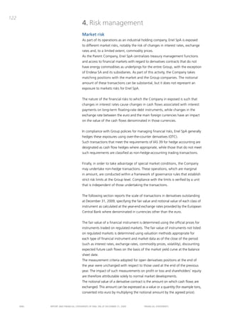 122
                                       4. Risk management
                                       Market risk
                                       as part of its operations as an industrial holding company, Enel Spa is exposed
                                       to different market risks, notably the risk of changes in interest rates, exchange
                                       rates and, to a limited extent, commodity prices.
                                       as the parent company, Enel Spa centralizes treasury management functions
                                       and access to financial markets with regard to derivatives contracts that do not
                                       have energy commodities as underlyings for the entire Group, with the exception
                                       of Endesa Sa and its subsidiaries. as part of this activity, the company takes
                                       matching positions with the market and the Group companies. the notional
                                       amount of these transactions can be substantial, but it does not represent an
                                       exposure to markets risks for Enel Spa.


                                       the nature of the financial risks to which the company in exposed is such that
                                       changes in interest rates cause changes in cash flows associated with interest
                                       payments on long-term floating-rate debt instruments, while changes in the
                                       exchange rate between the euro and the main foreign currencies have an impact
                                       on the value of the cash flows denominated in those currencies.


                                       in compliance with Group policies for managing financial risks, Enel Spa generally
                                       hedges these exposures using over-the-counter derivatives (otc).
                                       Such transactions that meet the requirements of iaS 39 for hedge accounting are
                                       designated as cash flow hedges where appropriate, while those that do not meet
                                       such requirements are classified as non-hedge-accounting trading transactions.


                                       Finally, in order to take advantage of special market conditions, the company
                                       may undertake non-hedge transactions. these operations, which are marginal
                                       in amount, are conducted within a framework of governance rules that establish
                                       strict risk limits at the Group level. compliance with the limits is verified by a unit
                                       that is independent of those undertaking the transactions.


                                       the following section reports the scale of transactions in derivatives outstanding
                                       at december 31, 2009, specifying the fair value and notional value of each class of
                                       instrument as calculated at the year-end exchange rates provided by the European
                                       central bank where denominated in currencies other than the euro.


                                       the fair value of a financial instrument is determined using the official prices for
                                       instruments traded on regulated markets. the fair value of instruments not listed
                                       on regulated markets is determined using valuation methods appropriate for
                                       each type of financial instrument and market data as of the close of the period
                                       (such as interest rates, exchange rates, commodity prices, volatility), discounting
                                       expected future cash flows on the basis of the market yield curve at the balance
                                       sheet date.
                                       the measurement criteria adopted for open derivatives positions at the end of
                                       the year were unchanged with respect to those used at the end of the previous
                                       year. the impact of such measurements on profit or loss and shareholders’ equity
                                       are therefore attributable solely to normal market developments.
                                       the notional value of a derivative contract is the amount on which cash flows are
                                       exchanged. this amount can be expressed as a value or a quantity (for example tons,
                                       converted into euro by multiplying the notional amount by the agreed price).


      ENEL   REpoRt aNd FiNaNciaL StatEmENtS oF ENEL Spa at dEcEmbER 31, 2009        FiNaNciaL StatEmENtS
 