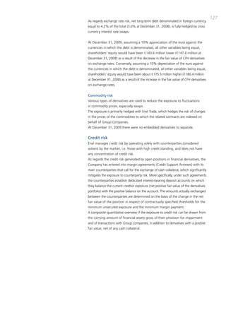 127
as regards exchange rate risk, net long-term debt denominated in foreign currency,
equal to 4.2% of the total (3.0% al december 31, 2008), is fully hedged by cross
currency interest rate swaps.


at december 31, 2009, assuming a 10% appreciation of the euro against the
currencies in which the debt is denominated, all other variables being equal,
shareholders’ equity would have been €143.6 million lower (€147.6 million at
december 31, 2008) as a result of the decrease in the fair value of cFH derivatives
on exchange rates. conversely, assuming a 10% depreciation of the euro against
the currencies in which the debt is denominated, all other variables being equal,
shareholders’ equity would have been about €175.5 million higher (€180.4 million
at december 31, 2008) as a result of the increase in the fair value of cFH derivatives
on exchange rates.


Commodity risk
Various types of derivatives are used to reduce the exposure to fluctuations
in commodity prices, especially swaps.
the exposure is primarily hedged with Enel trade, which hedges the risk of changes
in the prices of the commodities to which the related contracts are indexed on
behalf of Group companies.
at december 31, 2009 there were no embedded derivatives to separate.


Credit risk
Enel manages credit risk by operating solely with counterparties considered
solvent by the market, i.e. those with high credit standing, and does not have
any concentration of credit risk.
as regards the credit risk generated by open positions in financial derivatives, the
company has entered into margin agreements (credit Support annexes) with its
main counterparties that call for the exchange of cash collateral, which significantly
mitigates the exposure to counterparty risk. more specifically, under such agreements
the counterparties establish dedicated interest-bearing deposit accounts on which
they balance the current creditor exposure (net positive fair value of the derivatives
portfolio) with the positive balance on the account. the amounts actually exchanged
between the counterparties are determined on the basis of the change in the net
fair value of the position in respect of contractually specified thresholds for the
minimum unsecured exposure and the minimum margin payment.
a composite quantitative overview if the exposure to credit risk can be drawn from
the carrying amount of financial assets gross of their provision for impairment
and of transactions with Group companies, in addition to derivatives with a positive
fair value, net of any cash collateral.
 