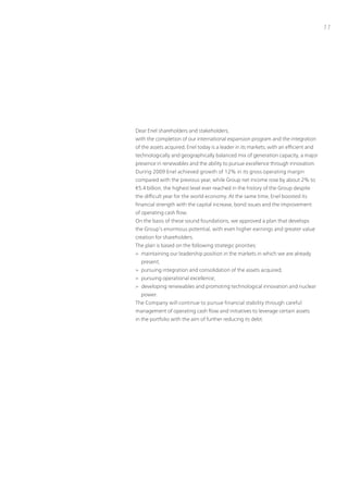 11




Dear Enel shareholders and stakeholders,
with the completion of our international expansion program and the integration
of the assets acquired, Enel today is a leader in its markets, with an efficient and
technologically and geographically balanced mix of generation capacity, a major
presence in renewables and the ability to pursue excellence through innovation.
During 2009 Enel achieved growth of 12% in its gross operating margin
compared with the previous year, while Group net income rose by about 2% to
€5.4 billion, the highest level ever reached in the history of the Group despite
the difficult year for the world economy. At the same time, Enel boosted its
financial strength with the capital increase, bond issues and the improvement
of operating cash flow.
on the basis of these sound foundations, we approved a plan that develops
the Group’s enormous potential, with even higher earnings and greater value
creation for shareholders.
the plan is based on the following strategic priorities:
> maintaining our leadership position in the markets in which we are already
  present;
> pursuing integration and consolidation of the assets acquired;
> pursuing operational excellence;
> developing renewables and promoting technological innovation and nuclear
  power.
the Company will continue to pursue financial stability through careful
management of operating cash flow and initiatives to leverage certain assets
in the portfolio with the aim of further reducing its debt.
 