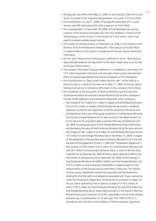 143
> the disposal, with effect from may 21, 2009, of the holding in Sfera Srl to Enel
  Servizi Srl as part of the corporate reorganization, for a price of €10.4 million;
> the incorporation, on July 31, 2009, of Sviluppo Nucleare italia Srl in a joint
  venture with EdF international Sa, with a payment of €3.0 million;
> the recapitalization, on december 18, 2009, of Enel.NewHydro by waiving
  a portion of the financial receivable due from this company in respect of the
  intercompany current account in the amount of €16.0 million, which was
  used to increase available equity reserves;
> the transfer, at carrying amount, on december 18, 2009, of the holding in Enel
  Romania Srl to Enel investment Holding bV, in the amount of €0.04 million,
  in implementation of the project to reorganize the Group’s equity investments
  in Romania;
> the fair value measurement of the equity investment in terna - Rete Elettrica
  Nazionale Spa based on the adjustment to the stock market value as at the end
  of the year (€66.8 million);
> the increase in the value of equity investments in subsidiaries in the amount of
  €3.2 million associated with stock incentive plans (stock option and restricted
  share unit plans) organized by Enel Spa for employees of the subsidiaries;
> the reclassification to “Non-current assets held for sale” of the holding in
  idrosicilia Spa as a result of the exercise on may 11, 2009, of the put option
  held by Enel Spa on its remaining 40% stake in the company (€9.0 million);
> the completion of the acquisition of Electrica muntenia Sud Sa (now Enel
  distributie muntenia Sa and Enel Energie muntenia Sa) and the subsequent
  transfer of the holding to Enel investment Holding bV, which produced:
  – the increase of €3.7 million (€3.1 million in respect of Enel distributie muntenia
     Sa and €0.6 million in respect of Enel Energie muntenia Sa) in incidental
     expenses incurred for the acquisition of 64.4% of Electrica muntenia Sud;
  – the adjustment of the cost of the equity investment in Enel distributie muntenia
     Sa and Enel Energie muntenia Sa to take account of the determination of
     its fair value at the acquisition date, a process that was completed at June
     30, 2009, increasing the value of Enel Energie muntenia Sa by €24.8 million
     and decreasing the value of Enel distributie muntenia Sa by the same amount;
  – the increase of €38.1 million (€32.4 million for Enel distributie muntenia Sa and
     €5.7 million for Enel Energie muntenia Sa) on december 23, 2009, in respect
     of the adjustment of the purchase price for Electrica muntenia Sud in line with
     the terms of the agreement of June 11, 2007 (the “privatization agreement”);
  – the increase of €24.6 million (€16.3 million for Enel distributie muntenia Sa
     and €8.3 million for Enel Energie muntenia Sa) as a result of the fair value
     measurement at december 29, 2009 of the put option granted to Electrica Sa;
  – the transfer at carrying amount on december 29, 2009, of the holdings in
     Enel distributie muntenia Sa (€890.5 million) and Enel Energie muntenia Sa
     (€157.2 million) to Enel investment Holding bV in implementation of the
     reorganization of the Group’s equity investments in Romania. the transfer
     of those equity investments involved the acquisition by Enel investment
     Holding bV of all the rights and obligations associated with those investments
     under the privatization agreement, including the commitment in respect of
     the put option granted by Enel to Electrica (a total of €179.4 million, of
     which €152.5 million for Enel distributie muntenia Sa and €26.9 million for
     Enel Energie muntenia Sa) on shares held currently or in the future in Electrica
     muntenia Sud up to a maximum of 23.6%, exercisable in one or more tranches
     between July 1 and december 31 of each year from 2009 to 2012, in
     accordance with the terms and conditions of the privatization agreement.
 