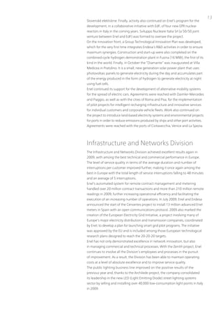 13
Slovenské elektrárne. Finally, activity also continued on Enel’s program for the
development, in a collaborative initiative with EdF, of four new EpR nuclear
reactors in italy in the coming years. Sviluppo nucleare italia Srl (a 50/50 joint
venture between Enel and EdF) was formed to oversee the project.
on the innovation front, a Group technological innovation plan was developed,
which for the very first time integrates Endesa’s R&D activities in order to ensure
maximum synergies. Construction and start-up were also completed on the
combined-cycle hydrogen demonstration plant in Fusina (16 MW), the first of its
kind in the world. Finally, in october the “Diamante” was inaugurated at villa
Medicea in pratolino. it is a small, new generation solar power plant that uses
photovoltaic panels to generate electricity during the day and accumulates part
of the energy produced in the form of hydrogen to generate electricity at night
using fuel cells.
Enel continued its support for the development of alternative mobility systems
for the spread of electric cars. Agreements were reached with Daimler-Mercedes
and piaggio, as well as with the cities of Roma and pisa, for the implementation
of pilot projects for intelligent recharging infrastructure and innovative services
for individual customers and corporate vehicle fleets. Work also continued on
the project to introduce land-based electricity systems and environmental projects
for ports in order to reduce emissions produced by ships and other port activities.
Agreements were reached with the ports of Civitavecchia, venice and La Spezia.




infrastructure and networks Division
the infrastructure and networks Division achieved excellent results again in
2009, with among the best technical and commercial performance in Europe.
the level of service quality in terms of the average duration and number of
interruptions per customer improved further, making it once again among the
best in Europe with the total length of service interruptions falling to 48 minutes
and an average of 5 interruptions.
Enel’s automated system for remote contract management and metering
handled over 20 million contract transactions and more than 210 million remote
readings in 2009, further increasing operational efficiency and facilitating the
execution of an increasing number of operations. in July 2009, Enel and Endesa
announced the start of the Cervantes project to install 13 million advanced Enel
meters in Spain with an open communications protocol. 2009 also marked the
creation of the European Electricity Grid initiative, a project involving many of
Europe’s major electricity distribution and transmission companies, coordinated
by Enel, to develop a plan for launching smart grid pilot programs. the initiative
was approved by the Eu and is included among those European technological
research plans designed to reach the 20-20-20 targets.
Enel has not only demonstrated excellence in network innovation, but also
in managing commercial and technical processes. With the Zenith project, Enel
continues to involve all the Division’s employees and processes in the pursuit
of improvement. As a result, the Division has been able to maintain operating
costs at a level of absolute excellence and to improve service quality.
the public lighting business line improved on the positive results of the
previous year and, thanks to the Archilede project, the company consolidated
its leadership in the new LED (Light Emitting Diode) street lighting systems
sector by selling and installing over 40,000 low-consumption light points in italy
in 2009.
 