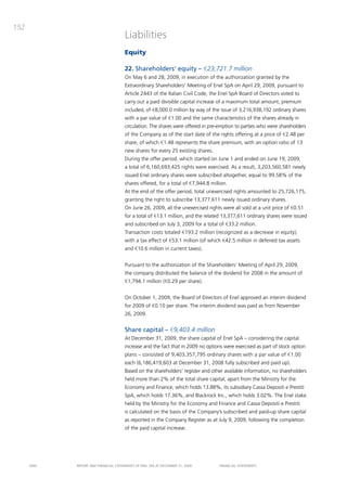 152
                                       Liabilities
                                       Equity

                                       22. Shareholders’ equity – €23,721.7 million
                                       on may 6 and 28, 2009, in execution of the authorization granted by the
                                       Extraordinary Shareholders’ meeting of Enel Spa on april 29, 2009, pursuant to
                                       article 2443 of the italian civil code, the Enel Spa board of directors voted to
                                       carry out a paid divisible capital increase of a maximum total amount, premium
                                       included, of €8,000.0 million by way of the issue of 3,216,938,192 ordinary shares
                                       with a par value of €1.00 and the same characteristics of the shares already in
                                       circulation. the shares were offered in pre-emption to parties who were shareholders
                                       of the company as of the start date of the rights offering at a price of €2.48 per
                                       share, of which €1.48 represents the share premium, with an option ratio of 13
                                       new shares for every 25 existing shares.
                                       during the offer period, which started on June 1 and ended on June 19, 2009,
                                       a total of 6,160,693,425 rights were exercised. as a result, 3,203,560,581 newly
                                       issued Enel ordinary shares were subscribed altogether, equal to 99.58% of the
                                       shares offered, for a total of €7,944.8 million.
                                       at the end of the offer period, total unexercised rights amounted to 25,726,175,
                                       granting the right to subscribe 13,377,611 newly issued ordinary shares.
                                       on June 26, 2009, all the unexercised rights were all sold at a unit price of €0.51
                                       for a total of €13.1 million, and the related 13,377,611 ordinary shares were issued
                                       and subscribed on July 3, 2009 for a total of €33.2 million.
                                       transaction costs totaled €193.2 million (recognized as a decrease in equity),
                                       with a tax effect of €53.1 million (of which €42.5 million in defened tax assets
                                       and €10.6 million in current taxes).


                                       pursuant to the authorization of the Shareholders’ meeting of april 29, 2009,
                                       the company distributed the balance of the dividend for 2008 in the amount of
                                       €1,794.1 million (€0.29 per share).


                                       on october 1, 2009, the board of directors of Enel approved an interim dividend
                                       for 2009 of €0.10 per share. the interim dividend was paid as from November
                                       26, 2009.


                                       Share capital – €9,403.4 million
                                       at december 31, 2009, the share capital of Enel Spa – considering the capital
                                       increase and the fact that in 2009 no options were exercised as part of stock option
                                       plans – consisted of 9,403,357,795 ordinary shares with a par value of €1.00
                                       each (6,186,419,603 at december 31, 2008 fully subscribed and paid up).
                                       based on the shareholders’ register and other available information, no shareholders
                                       held more than 2% of the total share capital, apart from the ministry for the
                                       Economy and Finance, which holds 13.88%, its subsidiary cassa depositi e prestiti
                                       Spa, which holds 17.36%, and blackrock inc., which holds 3.02%. the Enel stake
                                       held by the ministry for the Economy and Finance and cassa depositi e prestiti
                                       is calculated on the basis of the company’s subscribed and paid-up share capital
                                       as reported in the company Register as at July 9, 2009, following the completion
                                       of the paid capital increase.




      ENEL   REpoRt aNd FiNaNciaL StatEmENtS oF ENEL Spa at dEcEmbER 31, 2009      FiNaNciaL StatEmENtS
 