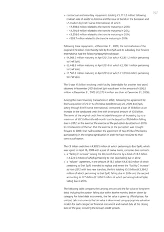 157
> contractual and voluntary repayments totaling €5,111.2 million following
  Endesa’s sale of assets to acciona and the issue of bonds in the European and
  US markets by Enel Finance international, of which:
  – €1,498.6 million related to the tranche maturing in 2010;
  – €1,750.9 million related to the tranche maturing in 2012;
  – €1,258.0 million related to the tranche maturing in 2014;
  – €603.7 million related to the tranche maturing in 2016.


Following these repayments, at december 31, 2009, the nominal value of the
original €35 billion credit facility held by Enel Spa and its subsidiary Enel Finance
international had the following repayment schedule:
> €4,901.0 million maturing in april 2012 (of which €2,931.2 million pertaining
  to Enel Spa);
> €3,443.3 million maturing in april 2014 (of which €2,106.1 million pertaining
  to Enel Spa);
> €1,565.1 million maturing in april 2016 (of which €1,010.6 million pertaining
  to Enel Spa).


the 5-year €5 billion revolving credit facility (extendable for another two years)
obtained in November 2005 by Enel Spa was drawn in the amount of €500,0
million at december 31, 2009 (€3,273.4 million less than at december 31, 2008).


among the main financing transactions in 2009, following the agreement for
Enel’s acquisition of 25.01% of Endesa dated February 20, 2009, Enel Spa,
acting through Enel Finance international, contracted a loan of €8 billion as an
increase in the syndicated credit line with an original amount of €35 billion.
the terms of the original credit line included the option of increasing (up to a
maximum of €8.5 billion) the 60-month tranche (equal to €10,0 billion falling
due in 2012) in the event of the exercise of the put option by acciona in 2010.
in consideration of the fact that the exercise of the put option was brought
forward to 2009, Enel had to obtain the agreement of two-thirds of the banks
participating in the original syndication in order to have recourse to that
contractual option.


the €8 billion credit line (€4,978.5 million of which pertaining to Enel Spa), which
was signed on april 16, 2009 with a pool of twelve banks, comprises two contracts:
> a “facility c increase” raising the 60-month tranche by a total of €8.0 billion
  (€4,978.5 million of which pertaining to Enel Spa) falling due in 2012;
> a “rollover” agreement, in the amount of €8.0 billion (€4,978.5 million of which
  pertaining to Enel Spa), intended to replace and renew the “facility c increase”
  as from 2012 with two new tranches, the first totaling €5.5 billion (€3,364.2
  million of which pertaining to Enel Spa) falling due in 2014 and the second
  amounting to €2.5 billion (€1,614.3 million of which pertaining to Enel Spa)
  falling due in 2016.


the following table compares the carrying amount and the fair value of long-term
debt, including the portion falling due within twelve months, broken down by
category. For listed debt instruments, the fair value is given by official prices. For
unlisted debt instruments the fair value is determined using appropriate valuation
models for each category of financial instrument and market data at the closing
date of the year, including the Group’s credit spreads.
 