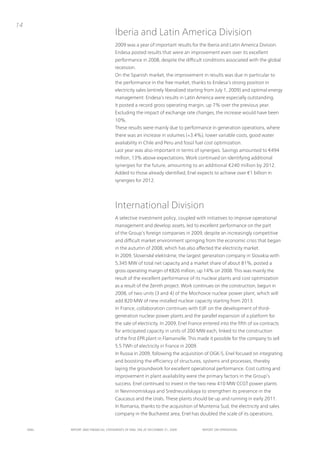 14
                                      iberia and Latin America Division
                                      2009 was a year of important results for the iberia and Latin America Division.
                                      Endesa posted results that were an improvement even over its excellent
                                      performance in 2008, despite the difficult conditions associated with the global
                                      recession.
                                      on the Spanish market, the improvement in results was due in particular to
                                      the performance in the free market, thanks to Endesa’s strong position in
                                      electricity sales (entirely liberalized starting from July 1, 2009) and optimal energy
                                      management. Endesa’s results in Latin America were especially outstanding.
                                      it posted a record gross operating margin, up 7% over the previous year.
                                      Excluding the impact of exchange rate changes, the increase would have been
                                      10%.
                                      these results were mainly due to performance in generation operations, where
                                      there was an increase in volumes (+3.4%), lower variable costs, good water
                                      availability in Chile and peru and fossil fuel cost optimization.
                                      Last year was also important in terms of synergies. Savings amounted to €494
                                      million, 13% above expectations. Work continued on identifying additional
                                      synergies for the future, amounting to an additional €240 million by 2012.
                                      Added to those already identified, Enel expects to achieve over €1 billion in
                                      synergies for 2012.




                                      international Division
                                      A selective investment policy, coupled with initiatives to improve operational
                                      management and develop assets, led to excellent performance on the part
                                      of the Group’s foreign companies in 2009, despite an increasingly competitive
                                      and difficult market environment springing from the economic crisis that began
                                      in the autumn of 2008, which has also affected the electricity market.
                                      in 2009, Slovenské elektrárne, the largest generation company in Slovakia with
                                      5,345 MW of total net capacity and a market share of about 81%, posted a
                                      gross operating margin of €826 million, up 14% on 2008. this was mainly the
                                      result of the excellent performance of its nuclear plants and cost optimization
                                      as a result of the Zenith project. Work continues on the construction, begun in
                                      2008, of two units (3 and 4) of the Mochovce nuclear power plant, which will
                                      add 820 MW of new installed nuclear capacity starting from 2013.
                                      in France, collaboration continues with EdF on the development of third-
                                      generation nuclear power plants and the parallel expansion of a platform for
                                      the sale of electricity. in 2009, Enel France entered into the fifth of six contracts
                                      for anticipated capacity in units of 200 MW each, linked to the construction
                                      of the first EpR plant in Flamanville. this made it possible for the company to sell
                                      5.5 tWh of electricity in France in 2009.
                                      in Russia in 2009, following the acquisition of oGK-5, Enel focused on integrating
                                      and boosting the efficiency of structures, systems and processes, thereby
                                      laying the groundwork for excellent operational performance. Cost cutting and
                                      improvement in plant availability were the primary factors in the Group’s
                                      success. Enel continued to invest in the two new 410 MW CCGt power plants
                                      in nevinnomiskaya and Sredneuralskaya to strengthen its presence in the
                                      Caucasus and the urals. these plants should be up and running in early 2011.
                                      in Romania, thanks to the acquisition of Muntenia Sud, the electricity and sales
                                      company in the Bucharest area, Enel has doubled the scale of its operations.


     ENEL   REpoRt ANd FINANcIAL StAtEmENtS oF ENEL SpA At dEcEmBER 31, 2009       REpoRt oN opERAtIoNS
 