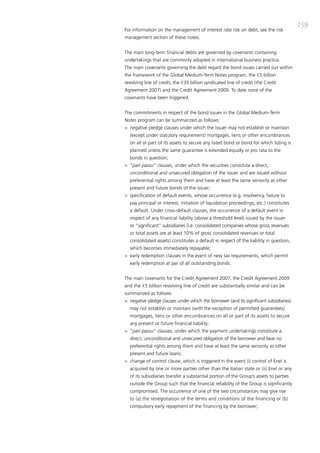 159
For information on the management of interest rate risk on debt, see the risk
management section of these notes.


the main long-term financial debts are governed by covenants containing
undertakings that are commonly adopted in international business practice.
the main covenants governing the debt regard the bond issues carried out within
the framework of the Global medium-term Notes program, the €5 billion
revolving line of credit, the €35 billion syndicated line of credit (the credit
agreement 2007) and the credit agreement 2009. to date none of the
covenants have been triggered.


the commitments in respect of the bond issues in the Global medium-term
Notes program can be summarized as follows:
> negative pledge clauses under which the issuer may not establish or maintain
  (except under statutory requirement) mortgages, liens or other encumbrances
  on all or part of its assets to secure any listed bond or bond for which listing is
  planned unless the same guarantee is extended equally or pro rata to the
  bonds in question;
> “pari passu“ clauses, under which the securities constitute a direct,
  unconditional and unsecured obligation of the issuer and are issued without
  preferential rights among them and have at least the same seniority as other
  present and future bonds of the issuer;
> specification of default events, whose occurrence (e.g. insolvency, failure to
  pay principal or interest, initiation of liquidation proceedings, etc.) constitutes
  a default. Under cross-default clauses, the occurrence of a default event in
  respect of any financial liability (above a threshold level) issued by the issuer
  or “significant” subsidiaries (i.e. consolidated companies whose gross revenues
  or total assets are at least 10% of gross consolidated revenues or total
  consolidated assets) constitutes a default in respect of the liability in question,
  which becomes immediately repayable;
> early redemption clauses in the event of new tax requirements, which permit
  early redemption at par of all outstanding bonds.


the main covenants for the credit agreement 2007, the credit agreement 2009
and the €5 billion revolving line of credit are substantially similar and can be
summarized as follows:
> negative pledge clauses under which the borrower (and its significant subsidiaries)
  may not establish or maintain (with the exception of permitted guarantees)
  mortgages, liens or other encumbrances on all or part of its assets to secure
  any present or future financial liability;
> “pari passu“ clauses, under which the payment undertakings constitute a
  direct, unconditional and unsecured obligation of the borrower and bear no
  preferential rights among them and have at least the same seniority as other
  present and future loans;
> change of control clause, which is triggered in the event (i) control of Enel is
  acquired by one or more parties other than the italian state or (ii) Enel or any
  of its subsidiaries transfer a substantial portion of the Group’s assets to parties
  outside the Group such that the financial reliability of the Group is significantly
  compromised. the occurrence of one of the two circumstances may give rise
  to (a) the renegotiation of the terms and conditions of the financing or (b)
  compulsory early repayment of the financing by the borrower;
 