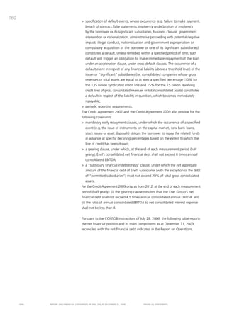 160
                                       > specification of default events, whose occurrence (e.g. failure to make payment,
                                          breach of contract, false statements, insolvency or declaration of insolvency
                                          by the borrower or its significant subsidiaries, business closure, government
                                          intervention or nationalization, administrative proceeding with potential negative
                                          impact, illegal conduct, nationalization and government expropriation or
                                          compulsory acquisition of the borrower or one of its significant subsidiaries)
                                          constitutes a default. Unless remedied within a specified period of time, such
                                          default will trigger an obligation to make immediate repayment of the loan
                                          under an acceleration clause, under cross-default clauses. the occurrence of a
                                          default event in respect of any financial liability (above a threshold level) of the
                                          issuer or “significant” subsidiaries (i.e. consolidated companies whose gross
                                          revenues or total assets are equal to at least a specified percentage (10% for
                                          the €35 billion syndicated credit line and 15% for the €5 billion revolving
                                          credit line) of gross consolidated revenues or total consolidated assets) constitutes
                                          a default in respect of the liability in question, which becomes immediately
                                          repayable;
                                       > periodic reporting requirements.
                                       the credit agreement 2007 and the credit agreement 2009 also provide for the
                                       following covenants:
                                       > mandatory early repayment clauses, under which the occurrence of a specified
                                          event (e.g. the issue of instruments on the capital market, new bank loans,
                                          stock issues or asset disposals) obliges the borrower to repay the related funds
                                          in advance at specific declining percentages based on the extent to which the
                                          line of credit has been drawn;
                                       > a gearing clause, under which, at the end of each measurement period (half
                                          yearly), Enel’s consolidated net financial debt shall not exceed 6 times annual
                                          consolidated Ebitda;
                                       > a “subsidiary financial indebtedness” clause, under which the net aggregate
                                          amount of the financial debt of Enel’s subsidiaries (with the exception of the debt
                                          of “permitted subsidiaries”) must not exceed 20% of total gross consolidated
                                          assets.
                                       For the credit agreement 2009 only, as from 2012, at the end of each measurement
                                       period (half yearly): (i) the gearing clause requires that the Enel Group’s net
                                       financial debt shall not exceed 4.5 times annual consolidated annual Ebitda. and
                                       (ii) the ratio of annual consolidated Ebitda to net consolidated interest expense
                                       shall not be less than 4.


                                       pursuant to the coNSob instructions of July 28, 2006, the following table reports
                                       the net financial position and its main components as at december 31, 2009,
                                       reconciled with the net financial debt indicated in the Report on operations.




      ENEL   REpoRt aNd FiNaNciaL StatEmENtS oF ENEL Spa at dEcEmbER 31, 2009        FiNaNciaL StatEmENtS
 
