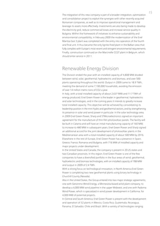 15
the integration of this new company is part of a broader integration, optimization
and consolidation project to exploit the synergies with other recently-acquired
Romanian companies, as well as to improve operational management and
leverage its assets more effectively. investments are also being made to develop
the electricity grid, reduce commercial losses and increase service quality in
Bulgaria. Within the framework of initiatives to enhance sustainability and
environmental compatibility, in February 2009 the modernization of the Enel
Maritza East 3 plant was completed with the entry into operation of the fourth
and final unit. it thus became the only lignite-fired plant in the Balkan area that
fully complies with Europe’s most recent and stringent environmental requirements.
Finally, construction continued on the Marcinelle CCGt plant in Belgium, which
should enter service in 2011.




Renewable Energy Division
the Division ended the year with an installed capacity of 4,808 MW divided
between wind, solar, geothermal, hydroelectric and biomass, and over 500
plants operating throughout the world. output in 2009 came to 18.9 tWh,
meeting the demand of some 7,100,000 households, avoiding the emission
of over 14 million metric tons of Co2 a year.
in italy, with a total installed capacity of about 2,637 MW and 11.7 tWh of
energy produced, Enel Green power is the leader in geothermal, hydroelectric
and solar technologies, and in the coming years it intends to greatly increase
total installed capacity. this objective will be achieved by consolidating its
leadership position in the mini-hydro and geothermal sectors, and by strengthening
its presence in solar and wind power in particular. in the solar technology area,
in 2009 Enel Green power, Sharp and StMicroelectronics signed an important
agreement for the manufacture of thin-film photovoltaic panels. the facility will
be built in Catania and will have an initial manufacturing capacity of 160 MW,
to increase to 480 MW in subsequent years. Enel Green power and Sharp signed
an additional accord for the joint development of photovoltaic plants in the
Mediterranean area with a total installed capacity of about 500 MW by 2016.
Elsewhere in the rest of Europe, Enel Green power has a presence in Spain,
Greece, France, Romania and Bulgaria, with 716 MW of installed capacity and
major projects under development.
in the united States and Canada, the company is present in 20 uS states and
two Canadian provinces. in this region, Enel Green power is one of the few
companies to have a diversified portfolio in the four areas of wind, geothermal,
hydroelectric and biomass technologies, with an installed capacity of 788 MW
and output in 2009 of 2.4 tWh.
With a strong focus on technological innovation, in north America Enel Green
power is completing two new geothermal plants using binary technology in
Churchill County (nevada).
Also in the united States, the Group entered into two major strategic agreements,
one with Geronimo Wind Energy, a Minnesota-based wind plant company, to
develop a 4,000 MW wind pipeline in the upper Midwest, and one with padoma
Wind power, which is specialized in wind power development in California, for
4,000 MW of potential projects.
in Central and South America, Enel Green power is present with the development
and operation of 32 plants in Mexico, Costa Rica, Guatemala, nicaragua,
panama, El Salvador, Chile and Brazil. With a variety of technologies ranging
 
