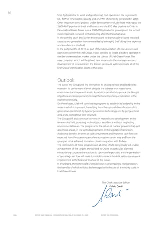 16
                                      from hydroelectric to wind and geothermal, Enel operates in the region with
                                      667 MW of renewables capacity and 3.5 tWh of electricity generated in 2009.
                                      other important wind projects under development include those making up the
                                      2,000 MW pipeline in Brazil and Mexico and the 850 MW pipeline in Chile. in
                                      panama Enel Green power runs a 300 MW hydroelectric power plant, the second
                                      most-important civil work in that country after the panama Canal.
                                      in the coming years Enel Green power plans to dramatically expand installed
                                      capacity and generation from renewables by leveraging Enel’s long-time expertise
                                      and excellence in this field.
                                      in the early months of 2010, as part of the rationalization of Endesa assets and
                                      operations within the Enel Group, it was decided to create a leading operator in
                                      the iberian renewables market under the control of Enel Green power. the
                                      new company, which will help lend new impetus to the management and
                                      development of renewables in the iberian peninsula, will incorporate all of the
                                      Enel Group’s renewables assets in that area.




                                      outlook
                                      the size of the Group and the strength of its strategies have enabled Enel to
                                      maintain its performance levels despite the adverse macroeconomic
                                      environment and represent a solid foundation on which to pursue the Group’s
                                      objectives and an opportunity to reap the benefits of any acceleration in the
                                      economic recovery.
                                      on these bases, Enel will continue its programs to establish its leadership in the
                                      areas in which it is present, benefiting from the optimal diversification of its
                                      generation plants both by type of generation technology and by geographical
                                      area and a competitive cost structure.
                                      the Group will also continue to invest in research and development in the
                                      renewables field, pursuing technological excellence without neglecting
                                      environmental issues. the programs for the return of nuclear power to italy will
                                      also move ahead, in line with developments in the legislative framework.
                                      Additional benefits in terms of cost containment and improved cash flow are
                                      expected from the operating excellence programs under way and from the
                                      synergies to be achieved from even closer integration with Endesa.
                                      the contribution of these programs and all other efforts being made will enable
                                      achievement of the targets announced for 2010. in particular, planned
                                      extraordinary corporate transactions to optimize the portfolio and the generation
                                      of operating cash flow will make it possible to reduce the debt, with a consequent
                                      improvement in the financial structure of the Group.
                                      in this regard, the Renewable Energy Division is undergoing a reorganization,
                                      the benefits of which will also be leveraged with the sale of a minority stake in
                                      Enel Green power.



                                                                                   the Chief Executive officer
                                                                                          Fulvio Conti




     ENEL   REpoRt ANd FINANcIAL StAtEmENtS oF ENEL SpA At dEcEmBER 31, 2009     REpoRt oN opERAtIoNS
 