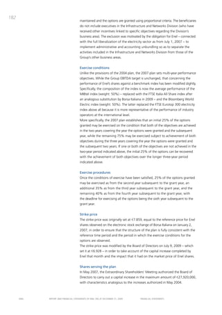 182
                                       maintained and the options are granted using proportional criteria. the beneficiaries
                                       do not include executives in the infrastructure and Networks division (who have
                                       received other incentives linked to specific objectives regarding the division’s
                                       business area). the exclusion was motivated by the obligation for Enel – connected
                                       with the full liberalization of the electricity sector as from July 1, 2007 – to
                                       implement administrative and accounting unbundling so as to separate the
                                       activities included in the infrastructure and Networks division from those of the
                                       Group’s other business areas.


                                       Exercise conditions
                                       Unlike the provisions of the 2004 plan, the 2007 plan sets multi-year performance
                                       objectives. While the Group Ebitda target is unchanged, that concerning the
                                       performance of Enel’s shares against a benchmark index has been modified slightly.
                                       Specifically, the composition of the index is now the average performance of the
                                       mibtel index (weight: 50%) – replaced with the FtSE italia all Share index after
                                       an analogous substitution by borsa italiana in 2009 – and the bloomberg World
                                       Electric index (weight: 50%). the latter replaced the FtSE Eurotop 300 electricity
                                       index above all because it is more representative of the performance of industry
                                       operators at the international level.
                                       more specifically, the 2007 plan establishes that an initial 25% of the options
                                       granted may be exercised on the condition that both of the objectives are achieved
                                       in the two years covering the year the options were granted and the subsequent
                                       year, while the remaining 75% may be exercised subject to achievement of both
                                       objectives during the three years covering the year the options were granted and
                                       the subsequent two years. if one or both of the objectives are not achieved in the
                                       two-year period indicated above, the initial 25% of the options can be recovered
                                       with the achievement of both objectives over the longer three-year period
                                       indicated above.


                                       Exercise procedures
                                       once the conditions of exercise have been satisfied, 25% of the options granted
                                       may be exercised as from the second year subsequent to the grant year, an
                                       additional 35% as from the third year subsequent to the grant year, and the
                                       remaining 40% as from the fourth year subsequent to the grant year, with
                                       the deadline for exercising all the options being the sixth year subsequent to the
                                       grant year.


                                       Strike price
                                       the strike price was originally set at €7.859, equal to the reference price for Enel
                                       shares observed on the electronic stock exchange of borsa italiana on January 2,
                                       2007, in order to ensure that the structure of the plan is fully consistent with the
                                       reference time period and the period in which the exercise conditions for the
                                       options are observed.
                                       the strike price was modified by the board of directors on July 9, 2009 – which
                                       set it at €6.928 – in order to take account of the capital increase completed by
                                       Enel that month and the impact that it had on the market price of Enel shares.


                                       Shares serving the plan
                                       in may 2007, the Extraordinary Shareholders’ meeting authorized the board of
                                       directors to carry out a capital increase in the maximum amount of €27,920,000,
                                       with characteristics analogous to the increases authorized in may 2004.



      ENEL   REpoRt aNd FiNaNciaL StatEmENtS oF ENEL Spa at dEcEmbER 31, 2009      FiNaNciaL StatEmENtS
 
