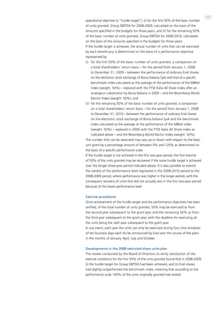 187
operational objective (a “hurdle target”): (i) for the first 50% of the basic number
of units granted, Group Ebitda for 2008-2009, calculated on the basis of the
amounts specified in the budgets for those years; and (ii) for the remaining 50%
of the basic number of units granted, Group Ebitda for 2008-2010, calculated
on the basis of the amounts specified in the budgets for those years.
if the hurdle target is achieved, the actual number of units that can be exercised
by each beneficiary is determined on the basis of a performance objective
represented by:
(i) for the first 50% of the basic number of units granted, a comparison on
   a total shareholders’ return basis – for the period from January 1, 2008
   to december 31, 2009 – between the performance of ordinary Enel shares
   on the electronic stock exchange of borsa italiana Spa and that of a specific
   benchmark index calculated as the average of the performance of the mibtel
   index (weight: 50%) – replaced with the FtSE italia all Share index after an
   analogous substitution by borsa italiana in 2009 – and the bloomberg World
   Electric index (weight: 50%); and
(ii) for the remaining 50% of the basic number of units granted, a comparison
   on a total shareholders’ return basis – for the period from January 1, 2008
   to december 31, 2010 – between the performance of ordinary Enel shares
   on the electronic stock exchange of borsa italiana Spa and the benchmark
   index calculated as the average of the performance of the mibtel index
   (weight: 50%) – replaced in 2009 with the FtSE italia all Share index as
   indicated above – and the bloomberg World Electric index (weight: 50%).
the number that can be exercised may vary up or down with respect to the basic
unit grant by a percentage amount of between 0% and 120% as determined on
the basis of a specific performance scale.
if the hurdle target is not achieved in the first two-year period, the first tranche
of 50% of the units granted may be recovered if the same hurdle target is achieved
over the longer three-year period indicated above. it is also possible to extend
the validity of the performance level registered in the 2008-2010 period to the
2008-2009 period, where performance was higher in the longer period, with the
consequent recovery of units that did not actually vest in the first two-year period
because of the lower performance level.


Exercise procedures
once achievement of the hurdle target and the performance objectives has been
verified, of the total number of units granted, 50% may be exercised as from
the second year subsequent to the grant year and the remaining 50% as from
the third year subsequent to the grant year, with the deadline for exercising all
the units being the sixth year subsequent to the grant year.
in any event, each year the units can only be exercised during four time windows
of ten business days each (to be announced by Enel over the course of the plan)
in the months of January, april, July and october.


Developments in the 2008 restricted share units plan
the review conducted by the board of directors to verify satisfaction of the
exercise conditions for the first 50% of the units granted found that in 2008-2009
(i) the hurdle target for Group Ebitda had been achieved, and (ii) Enel shares
had slightly outperformed the benchmark index, meaning that according to the
performance scale 100% of the units originally granted had vested.
 