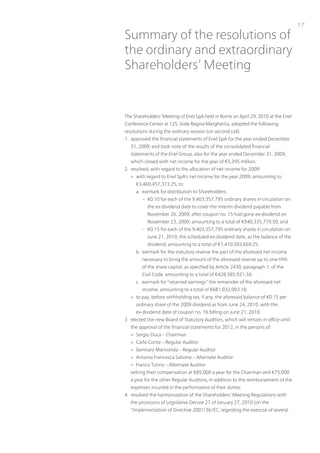 17
Summary of the resolutions of
the ordinary and extraordinary
Shareholders’ Meeting


the Shareholders’ Meeting of Enel SpA held in Rome on April 29, 2010 at the Enel
Conference Center at 125, viale Regina Margherita, adopted the following
resolutions during the ordinary session (on second call):
1. approved the financial statements of Enel SpA for the year ended December
  31, 2009; and took note of the results of the consolidated financial
  statements of the Enel Group, also for the year ended December 31, 2009,
  which closed with net income for the year of €5,395 million;
2. resolved, with regard to the allocation of net income for 2009:
  > with regard to Enel SpA’s net income for the year 2009, amounting to
     €3,460,457,373.25, to:
     a. earmark for distribution to Shareholders:
        – €0.10 for each of the 9,403,357,795 ordinary shares in circulation on
           the ex-dividend date to cover the interim dividend payable from
           november 26, 2009, after coupon no. 15 had gone ex-dividend on
           november 23, 2009, amounting to a total of €940,335,779.50; and
        – €0.15 for each of the 9,403,357,795 ordinary shares in circulation on
           June 21, 2010, the scheduled ex-dividend date, as the balance of the
           dividend, amounting to a total of €1,410,503,669.25;
     b. earmark for the statutory reserve the part of the aforesaid net income
        necessary to bring the amount of the aforesaid reserve up to one-fifth
        of the share capital, as specified by Article 2430, paragraph 1, of the
        Civil Code, amounting to a total of €428,585,921.34;
     c. earmark for “retained earnings” the remainder of the aforesaid net
        income, amounting to a total of €681,032,003.16;
  > to pay, before withholding tax, if any, the aforesaid balance of €0.15 per
     ordinary share of the 2009 dividend as from June 24, 2010, with the
     ex-dividend date of coupon no. 16 falling on June 21, 2010;
3. elected the new Board of Statutory Auditors, which will remain in office until
  the approval of the financial statements for 2012, in the persons of:
  > Sergio Duca – Chairman
  > Carlo Conte – Regular Auditor
  > Gennaro Mariconda – Regular Auditor
  > Antonia Francesca Salsone – Alternate Auditor
  > Franco tutino – Alternate Auditor
  setting their compensation at €85,000 a year for the Chairman and €75,000
  a year for the other Regular Auditors, in addition to the reimbursement of the
  expenses incurred in the performance of their duties;
4. resolved the harmonization of the Shareholders’ Meeting Regulations with
  the provisions of Legislative Decree 27 of January 27, 2010 (on the
  “implementation of Directive 2007/36/EC, regarding the exercise of several
 