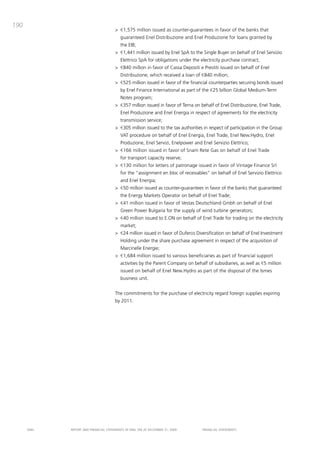 190
                                       > €1,575 million issued as counter-guarantees in favor of the banks that
                                          guaranteed Enel distribuzione and Enel produzione for loans granted by
                                          the Eib;
                                       > €1,441 million issued by Enel Spa to the Single buyer on behalf of Enel Servizio
                                          Elettrico Spa for obligations under the electricity purchase contract;
                                       > €840 million in favor of cassa depositi e prestiti issued on behalf of Enel
                                          distribuzione, which received a loan of €840 million;
                                       > €525 million issued in favor of the financial counterparties securing bonds issued
                                          by Enel Finance international as part of the €25 billion Global medium-term
                                          Notes program;
                                       > €357 million issued in favor of terna on behalf of Enel distribuzione, Enel trade,
                                          Enel produzione and Enel Energia in respect of agreements for the electricity
                                          transmission service;
                                       > €305 million issued to the tax authorities in respect of participation in the Group
                                          Vat procedure on behalf of Enel Energia, Enel trade, Enel New.Hydro, Enel
                                          produzione, Enel Servizi, Enelpower and Enel Servizio Elettrico;
                                       > €166 million issued in favor of Snam Rete Gas on behalf of Enel trade
                                          for transport capacity reserve;
                                       > €130 million for letters of patronage issued in favor of Vintage Finance Srl
                                          for the “assignment en bloc of receivables” on behalf of Enel Servizio Elettrico
                                          and Enel Energia;
                                       > €50 million issued as counter-guarantees in favor of the banks that guaranteed
                                          the Energy markets operator on behalf of Enel trade;
                                       > €41 million issued in favor of Vestas deutschland Gmbh on behalf of Enel
                                          Green power bulgaria for the supply of wind turbine generators;
                                       > €40 million issued to E.oN on behalf of Enel trade for trading on the electricity
                                          market;
                                       > €24 million issued in favor of duferco diversification on behalf of Enel investment
                                          Holding under the share purchase agreement in respect of the acquisition of
                                          marcinelle Energie;
                                       > €1,684 million issued to various beneficiaries as part of financial support
                                          activities by the parent company on behalf of subsidiaries, as well as €5 million
                                          issued on behalf of Enel New.Hydro as part of the disposal of the ismes
                                          business unit.


                                       the commitments for the purchase of electricity regard foreign supplies expiring
                                       by 2011.




      ENEL   REpoRt aNd FiNaNciaL StatEmENtS oF ENEL Spa at dEcEmbER 31, 2009      FiNaNciaL StatEmENtS
 