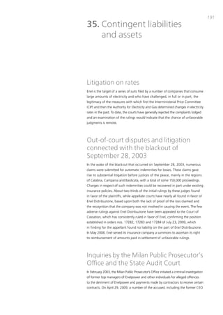191
35. Contingent liabilities
    and assets




Litigation on rates
Enel is the target of a series of suits filed by a number of companies that consume
large amounts of electricity and who have challenged, in full or in part, the
legitimacy of the measures with which first the interministerial price committee
(cip) and then the authority for Electricity and Gas determined changes in electricity
rates in the past. to date, the courts have generally rejected the complaints lodged
and an examination of the rulings would indicate that the chance of unfavorable
judgments is remote.




Out-of-court disputes and litigation
connected with the blackout of
September 28, 2003
in the wake of the blackout that occurred on September 28, 2003, numerous
claims were submitted for automatic indemnities for losses. these claims gave
rise to substantial litigation before justices of the peace, mainly in the regions
of calabria, campania and basilicata, with a total of some 150,000 proceedings.
charges in respect of such indemnities could be recovered in part under existing
insurance policies. about two thirds of the initial rulings by these judges found
in favor of the plaintiffs, while appellate courts have nearly all found in favor of
Enel distribuzione, based upon both the lack of proof of the loss claimed and
the recognition that the company was not involved in causing the event. the few
adverse rulings against Enel distribuzione have been appealed to the court of
cassation, which has consistently ruled in favor of Enel, confirming the position
established in orders nos. 17282, 17283 and 17284 of July 23, 2009, which
in finding for the appellant found no liability on the part of Enel distribuzione.
in may 2008, Enel served its insurance company a summons to ascertain its right
to reimbursement of amounts paid in settlement of unfavorable rulings.




Inquiries by the Milan Public Prosecutor’s
Office and the State Audit Court
in February 2003, the milan public prosecutor’s office initiated a criminal investigation
of former top managers of Enelpower and other individuals for alleged offences
to the detriment of Enelpower and payments made by contractors to receive certain
contracts. on april 29, 2009, a number of the accused, including the former cEo
 
