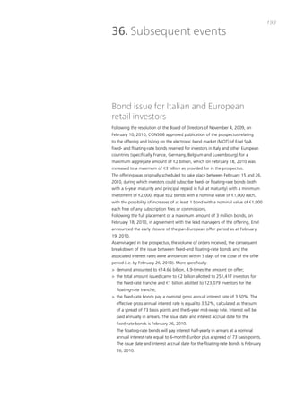 193
36. Subsequent events




Bond issue for Italian and European
retail investors
Following the resolution of the board of directors of November 4, 2009, on
February 10, 2010, coNSob approved publication of the prospectus relating
to the offering and listing on the electronic bond market (mot) of Enel Spa
fixed- and floating-rate bonds reserved for investors in italy and other European
countries (specifically France, Germany, belgium and Luxembourg) for a
maximum aggregate amount of €2 billion, which on February 18, 2010 was
increased to a maximum of €3 billion as provided for in the prospectus.
the offering was originally scheduled to take place between February 15 and 26,
2010, during which investors could subscribe fixed- or floating-rate bonds (both
with a 6-year maturity and principal repaid in full at maturity) with a minimum
investment of €2,000, equal to 2 bonds with a nominal value of €1,000 each,
with the possibility of increases of at least 1 bond with a nominal value of €1,000
each free of any subscription fees or commissions.
Following the full placement of a maximum amount of 3 million bonds, on
February 18, 2010, in agreement with the lead managers of the offering, Enel
announced the early closure of the pan-European offer period as at February
19, 2010.
as envisaged in the prospectus, the volume of orders received, the consequent
breakdown of the issue between fixed-and floating-rate bonds and the
associated interest rates were announced within 5 days of the close of the offer
period (i.e. by February 26, 2010). more specifically:
> demand amounted to €14.66 billion, 4.9-times the amount on offer;
> the total amount issued came to €2 billion allotted to 251,417 investors for
  the fixed-rate tranche and €1 billion allotted to 123,079 investors for the
  floating-rate tranche;
> the fixed-rate bonds pay a nominal gross annual interest rate of 3.50%. the
  effective gross annual interest rate is equal to 3.52%, calculated as the sum
  of a spread of 73 basis points and the 6-year mid-swap rate. interest will be
  paid annually in arrears. the issue date and interest accrual date for the
  fixed-rate bonds is February 26, 2010.
  the floating-rate bonds will pay interest half-yearly in arrears at a nominal
  annual interest rate equal to 6-month Euribor plus a spread of 73 basis points.
  the issue date and interest accrual date for the floating-rate bonds is February
  26, 2010.
 
