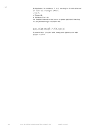 194
                                       as requested by Enel, on February 25, 2010, the ratings for the bonds (both fixed
                                       and floating rate) were assigned as follows:
                                       > Fitch: a;
                                       > moody’s: a2;
                                       > Standard and poor’s: a-.
                                       the proceeds of the offer will help finance the general operations of the Group,
                                       including the refinancing of consolidated debt.




                                       Liquidation of Enel Capital
                                       as from January 1, 2010 Enel capital, wholly owned by Enel Spa, has been
                                       placed in liquidation.




      ENEL   REpoRt aNd FiNaNciaL StatEmENtS oF ENEL Spa at dEcEmbER 31, 2009     FiNaNciaL StatEmENtS
 