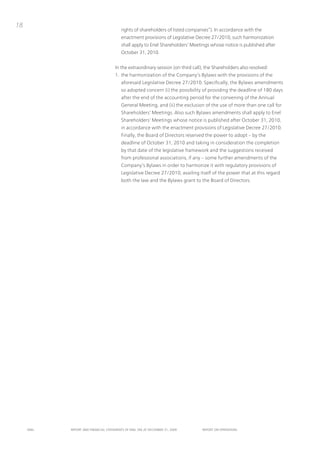 18
                                          rights of shareholders of listed companies”). in accordance with the
                                          enactment provisions of Legislative Decree 27/2010, such harmonization
                                          shall apply to Enel Shareholders’ Meetings whose notice is published after
                                          october 31, 2010.


                                      in the extraordinary session (on third call), the Shareholders also resolved:
                                      1. the harmonization of the Company’s Bylaws with the provisions of the
                                          aforesaid Legislative Decree 27/2010. Specifically, the Bylaws amendments
                                          so adopted concern (i) the possibility of providing the deadline of 180 days
                                          after the end of the accounting period for the convening of the Annual
                                          General Meeting, and (ii) the exclusion of the use of more than one call for
                                          Shareholders’ Meetings. Also such Bylaws amendments shall apply to Enel
                                          Shareholders’ Meetings whose notice is published after october 31, 2010,
                                          in accordance with the enactment provisions of Legislative Decree 27/2010.
                                          Finally, the Board of Directors reserved the power to adopt – by the
                                          deadline of october 31, 2010 and taking in consideration the completion
                                          by that date of the legislative framework and the suggestions received
                                          from professional associations, if any – some further amendments of the
                                          Company’s Bylaws in order to harmonize it with regulatory provisions of
                                          Legislative Decree 27/2010, availing itself of the power that at this regard
                                          both the law and the Bylaws grant to the Board of Directors.




     ENEL   REpoRt ANd FINANcIAL StAtEmENtS oF ENEL SpA At dEcEmBER 31, 2009      REpoRt oN opERAtIoNS
 