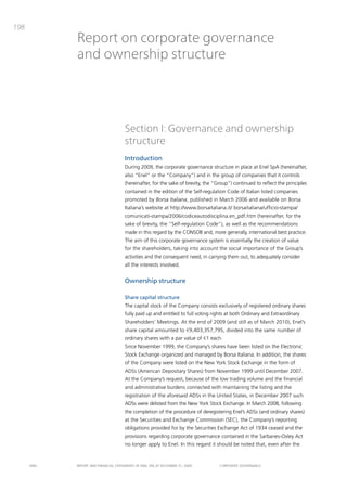 198
             Report on corporate governance
             and ownership structure




                                       Section I: Governance and ownership
                                       structure
                                       Introduction
                                       during 2009, the corporate governance structure in place at Enel Spa (hereinafter,
                                       also “Enel” or the “company”) and in the group of companies that it controls
                                       (hereinafter, for the sake of brevity, the “group”) continued to reflect the principles
                                       contained in the edition of the Self-regulation code of italian listed companies
                                       promoted by Borsa Italiana, published in march 2006 and available on borsa
                                       italiana’s website at http://www.borsaitaliana.it/ borsaitaliana/ufficio-stampa/
                                       comunicati-stampa/2006/codiceautodisciplina.en_pdf.htm (hereinafter, for the
                                       sake of brevity, the “Self-regulation code”), as well as the recommendations
                                       made in this regard by the coNSob and, more generally, international best practice.
                                       the aim of this corporate governance system is essentially the creation of value
                                       for the shareholders, taking into account the social importance of the group’s
                                       activities and the consequent need, in carrying them out, to adequately consider
                                       all the interests involved.


                                       Ownership structure

                                       Share capital structure
                                       the capital stock of the company consists exclusively of registered ordinary shares
                                       fully paid up and entitled to full voting rights at both ordinary and Extraordinary
                                       Shareholders’ meetings. at the end of 2009 (and still as of march 2010), Enel’s
                                       share capital amounted to €9,403,357,795, divided into the same number of
                                       ordinary shares with a par value of €1 each.
                                       Since November 1999, the company’s shares have been listed on the Electronic
                                       Stock Exchange organized and managed by borsa italiana. in addition, the shares
                                       of the company were listed on the New York Stock Exchange in the form of
                                       adSs (american depositary Shares) from November 1999 until december 2007.
                                       at the company’s request, because of the low trading volume and the financial
                                       and administrative burdens connected with maintaining the listing and the
                                       registration of the aforesaid adSs in the United States, in december 2007 such
                                       adSs were delisted from the New York Stock Exchange. in march 2008, following
                                       the completion of the procedure of deregistering Enel’s adSs (and ordinary shares)
                                       at the Securities and Exchange commission (SEc), the company’s reporting
                                       obligations provided for by the Securities Exchange act of 1934 ceased and the
                                       provisions regarding corporate governance contained in the Sarbanes-oxley act
                                       no longer apply to Enel. in this regard it should be noted that, even after the


      ENEL   REpoRt aNd FiNaNciaL StatEmENtS oF ENEL Spa at dEcEmbER 31, 2009       coRpoRatE govERNaNcE
 