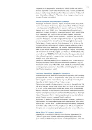199
completion of the deregistration, the essence of internal controls over financial
reporting required by Section 404 of the Sarbanes-oxley act is still applied by the
company and the group (as better specified in the second section of the document
under “internal control System” - ”the system of risk management and internal
control on financial information”).


Major shareholdings and shareholders’ agreements
according to the entries in Enel’s stock register, the reports made to the coNSob,
and the information at the company’s disposal, as of march 2010 no shareholder
– with the exception of the ministry for the Economy and Finance of the italian
Republic, which owns 13.88% of the share capital, cassa depositi e prestiti
(a joint-stock company controlled by the aforesaid ministry), which owns 17.36%
of the share capital, and the group controlled by blackrock inc., which owns
3.02% of the share capital as asset management – owns more than 2% of the
company’s share capital, nor, to the company’s knowledge, do any shareholders’
agreements indicated in the Unified Financial act regarding Enel’s shares exist.
the company is therefore subject to the de facto control of the ministry for the
Economy and Finance, which has sufficient votes to exercise a dominant influence
at ordinary Shareholders’ meetings of Enel. However, the aforesaid ministry is
not in any way involved in managing and coordinating the company, in accordance
with the provisions of article 19, paragraph 6, of decree Law 78/2009 (subsequently
converted into Law 102/2009), which made it clear that the regulations contained
in the civil code regarding the management and coordination of companies do
not apply to the italian government.
during 2009, the intesa Sanpaolo group (in November 2009), the barclays group
(from may to June and subsequently from September to december 2009), the
assicurazioni generali group (in November 2009), and UbS ag (in November 2009)
were temporarily in possession of a shareholding constituting slightly more than
2% of the company’s share capital.


Limit to the ownership of shares and to voting rights
implementing a provision of the regulations regarding privatizations, the company’s
bylaws provide that – except for the government, public bodies, and parties subject
to their respective control – no shareholder may own, directly or indirectly, Enel
shares that constitute more than 3% of the share capital.
the voting rights regarding the shares owned in excess of the aforesaid limit of 3%
may not be exercised, and the voting rights to which each of the parties concerned
by the limit to share ownership would have been entitled will be proportionately
reduced, unless there are prior joint instructions from the shareholders concerned.
in case of noncompliance, resolutions of Shareholders meetings may be challenged
in court if it is assessed that the majority required would not have been attained
without the votes expressed in excess of the aforesaid limit.
according to the regulations regarding privatizations and subsequent modifications,
the provisions of the bylaws concerning the limit to share ownership and to voting
rights will lapse if the limit of 3% is exceeded following a takeover bid in consequence
of which the bidder holds shares amounting to at least 75% of the capital with
the right to vote on resolutions regarding the appointment or removal of directors.


Special powers of the Italian government
implementing the provisions of the regulations regarding privatizations, the
company’s bylaws assign the italian government (represented for this purpose
by the ministry for the Economy and Finance) several “special powers”, which are
 