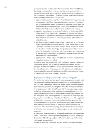 200
                                       exercisable regardless for the number of shares owned by the aforesaid ministry.
                                       Specifically, the minister for the Economy and Finance, in agreement with the
                                       minister for productive activities (currently the minister for Economic development),
                                       has the following “special powers”, to be used according to the criteria established
                                       by the prime minister’s decree of June 10, 2004:
                                       > opposition to the acquisition of significant shareholdings (that is to say, amounting
                                           to or exceeding 3% of Enel’s share capital) by parties to whom the aforesaid
                                           limit to share ownership applies. grounds for the opposition must be given and
                                           the opposition may be expressed only in cases in which the ministry considers
                                           the transaction to be in actual fact detrimental to vital national interests;
                                       > opposition to shareholders’ agreements referred to in the Unified Financial act
                                           if they concern 5% or more of Enel’s share capital. in this case, too, grounds
                                           must be given for the opposition, which may be expressed only in cases in which
                                           the shareholders’ agreements are liable to cause concrete detriment to vital
                                           national interests;
                                       > veto of the adoption of resolutions liable to have a major impact on the company
                                           (by which is understood resolutions to wind up, transfer, merge, or split up the
                                           company or to move its headquarters abroad or change its corporate purpose,
                                           as well as those aimed at abolishing or changing the content of the “special
                                           powers”). grounds for the veto must in any case be given and the veto may
                                           be exercised only in cases in which such resolutions are liable to cause concrete
                                           detriment to vital national interests;
                                       > appointment of a director without the right to vote (and of the related substitute
                                           in case he or she leaves the office).
                                       it should be noted that, on march 26, 2009, the court of Justice of the European
                                       communities declared that, by adopting the provisions stated in article 1,
                                       paragraph 2, of the aforesaid prime minister’s decree of June 10, 2004 containing
                                       the criteria for exercising the special powers, italy failed to meet its obligations
                                       under articles 43 (freedom of establishment) and 56 (free circulation of capital)
                                       of the institutive treaty of the European community.


                                       Employee shareholdings: mechanism for exercising voting rights
                                       the Unified Financial act sets forth specific rules regarding voting proxies in listed
                                       companies, which deviate – for such companies – from the provisions set forth in
                                       the civil code. the foregoing specific rules govern also the solicitation of proxies
                                       by shareholders’ associations, including those that gather employee-shareholders.
                                       in particular, pursuant to the Unified Financial act, the associates may give a proxy
                                       to the legal representatives of the association. proxies shall be signed by the
                                       givers, may be revoked and may be given only for one shareholders’ meeting that
                                       has already been called, remaining effective for subsequent calls where applicable;
                                       they may not be given blank and shall show the date, the name of the appointee
                                       and the voting instructions. proxies may also be given for only some of the
                                       resolutions shown on the proxy form. Shares for which complete or partial proxies
                                       have been given shall be counted for the purpose of establishing the due
                                       constitution of the shareholders’ meeting. the association shall vote, unanimously
                                       or otherwise, in conformity with the indications given by each member in the
                                       proxy form.
                                       in march 2008 the establishment of an employee-shareholders’ association called
                                       ADIGE - Associazione Azionisti Dipendenti Gruppo Enel (association of Employee-
                                       Shareholders of Enel group) has been notified to the company. the foregoing
                                       rules apply to such association.
                                       it should be noted that the question of voting proxies is to undergo significant


      ENEL   REpoRt aNd FiNaNciaL StatEmENtS oF ENEL Spa at dEcEmbER 31, 2009        coRpoRatE govERNaNcE
 