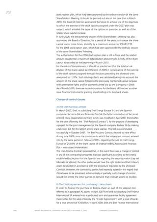 202
                                       stock-option plan, which had been approved by the ordinary session of the same
                                       Shareholders’ meeting. it should be pointed out also in this case that in march
                                       2010, the board of directors ascertained the failure to achieve one of the objectives
                                       to which the exercise of the stock options assigned under the 2007 plan was
                                       subject, which entailed the lapse of the options in question, as well as of the
                                       related share capital increase.
                                       in June 2008, the extraordinary session of the Shareholders’ meeting has also
                                       authorized the board of directors, for a period of five years, to increase the share
                                       capital one or more times, divisibly, by a maximum amount of €9,623,735
                                       for the 2008 stock-option plan, which had been approved by the ordinary session
                                       of the same Shareholders’ meeting.
                                       the authorization for the 2008 stock-option plan is still in force and the related
                                       amount could entail a maximum total dilution amounting to 0.10% of the share
                                       capital as recorded at the beginning of march 2010.
                                       For the sake of completeness, it should be pointed out that the total actual
                                       dilution of the share capital as of the end of 2009 in consequence of the exercise
                                       of the stock options assigned through the plans preceding the aforesaid ones
                                       amounted to 1.31%. Such diluting effects are calculated taking into account the
                                       amount of the share capital following the previously mentioned capital increase
                                       with preemptive rights and for payment carried out by the company in 2009.
                                       as of march 2010, there are no authorizations for the board of directors to either
                                       issue financial instruments granting shareholding or to buy back shares.


                                       Change-of-control clauses


                                       a) the Enel-acciona contract
                                       in march 2007, Enel, its subsidiary Enel Energy Europe Srl, and the Spanish
                                       companies acciona Sa and Finanzas dos Sa (the latter a subsidiary of acciona)
                                       entered into a cooperation contract, which was modified in april 2007 (hereinafter,
                                       for the sake of brevity, the “Enel-acciona contract”), for the purpose of developing
                                       a project for the joint management of the Spanish company Endesa Sa by making
                                       a takeover bid for the latter’s entire share capital. this bid was concluded
                                       successfully in october 2007. the Enel-acciona contract ceased to have effect
                                       during June 2009, once the conditions to which the subsequent contract entered
                                       into by the same parties in February 2009 – regarding the sale to Enel Energy
                                       Europe of 25.01% of the share capital of Endesa held by acciona and Finanzas
                                       dos – was subject materialized.
                                       the Enel-acciona contract provided that, in the event there was a change of control
                                       in any of the contracting companies that was significant according to the criteria
                                       established by Section 4 of the Spanish law regarding the security market (Ley del
                                       Mercado de Valores), the other parties would have the right to demand that Endesa’s
                                       assets be divided in accordance with the procedure regulated by the aforesaid
                                       contract. However, the contracting parties had expressly agreed in this regard that
                                       if Enel were to be privatized, either entirely or partially, such change of control
                                       would not entitle the other parties to demand that Endesa’s assets be divided.


                                       b) the credit agreement for purchasing Endesa shares
                                       in order to finance the purchase of Endesa shares as part of the takeover bid
                                       referred to in paragraph a) above, in april 2007 Enel and its subsidiary Enel Finance
                                       international Sa entered into a syndicated term and guarantee facility agreement
                                       (hereinafter, for the sake of brevity, the “credit agreement”) with a pool of banks
                                       for a total amount of €35 billion. in april 2009, Enel and Enel Finance international


      ENEL   REpoRt aNd FiNaNciaL StatEmENtS oF ENEL Spa at dEcEmbER 31, 2009       coRpoRatE govERNaNcE
 