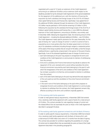 203
negotiated with a pool of 12 banks an extension of the credit agreement
amounting to an additional €8 billion and an extension (with respect to the
deadlines provided for by the aforesaid credit agreement) of the period established
for the repayment of this additional sum, with the intention of financing the
acquisition by Enel’s subsidiary Enel Energy Europe of the 25.01% of Endesa’s
share capital held by acciona and Finanzas dos. Specifically, it was agreed that of
the additional €8 billion obtained through the extension of the credit agreement,
€5.5 billion may be paid back in 2014 and the remaining €2.5 billion in 2016.
Following the acquisition by the subsidiary Enel Energy Europe of the 25.01% of
Endesa’s capital held by acciona and Finanzas dos, in June 2009 the aforesaid
extension of the credit agreement, amounting to €8 billion, was entirely used.
in december 2009, following the repayments made, the remaining amount of the
credit agreement – including the aforesaid additional €8 billion – was €9.9 billion.
the credit agreement makes specific provisions for the cases (hereinafter, for the
sake of brevity, the “cases of change of control”) in which (i) control of Enel is
acquired by one or more parties other than the italian government or (ii) Enel or
any of its subsidiaries contributes (including through mergers) a substantial portion
of the assets of the group to parties that are not part of the latter, so that the group’s
creditworthiness is significantly compromised in the opinion of the pool of banks.
Specifically, if one of the aforesaid hypothetical cases of change of control occurs:
> each bank belonging to the pool may propose to renegotiate the terms and
  conditions of the credit agreement or communicate its intention of withdrawing
  from the contract;
> Enel and its subsidiary Enel Finance international may decide to advance the
  repayment of the sums received and to cancel without penalties the entire
  financial commitment assumed by each bank belonging to the pool (i) with
  which the renegotiation of the terms and conditions of the credit agreement
  has not been successful or (ii) that has communicated its intention to withdraw
  from the contract;
> each of the latter banks belonging to the pool may demand the early repayment
  of the sums paid out and the cancellation of the entire financial commitment
  it assumed;
> in the event none of the banks belonging to the pool either proposes to
  renegotiate the terms and conditions of the credit agreement or communicates
  its intention to withdraw from the contract, the credit agreement remains fully
  effective according to the terms and conditions originally agreed on.


c) the revolving credit facility agreement
in order to meet general treasury requirements, in November 2005 Enel entered
into a revolving credit facility agreement with a pool of banks for a total amount
of €5 billion. this contract provides for rules regarding changes of control and
the related effects that are essentially the same as those in the credit agreement
described in paragraph b) above.


d) the revolving credit facility agreement entered into with the bank of america
in order to satisfy specific treasury requirements, in december 2009 Enel entered
into a revolving credit facility agreement with the bank of america N.a. with
a total amount of €650 million and a term of 12 months from the date of signing.
this contract also provides for conditions regarding the possibilities of a change
of control and its related effects that are essentially the same as those of the credit
agreement described in the preceding paragraph b).
 