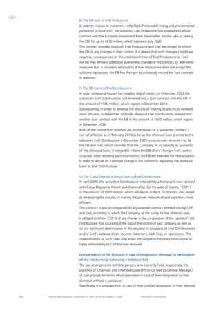 204
                                       E) the Eib loan to Enel produzione
                                       in order to increase its investment in the field of renewable energy and environmental
                                       protection, in June 2007 the subsidiary Enel produzione Spa entered into a loan
                                       contract with the European investment bank (hereinafter, for the sake of brevity,
                                       the Eib) for up to €450 million, which expires in July 2027.
                                       this contract provides that both Enel produzione and Enel are obliged to inform
                                       the Eib of any changes in their control. if it deems that such changes could have
                                       negative consequences on the creditworthiness of Enel produzione or Enel,
                                       the Eib may demand additional guarantees, changes in the contract, or alternative
                                       measures that it considers satisfactory. if Enel produzione does not accept the
                                       solutions it proposes, the Eib has the right to unilaterally rescind the loan contract
                                       in question.


                                       F) the Eib loans to Enel distribuzione
                                       in order to expand its plan for installing digital meters, in december 2003 the
                                       subsidiary Enel distribuzione Spa entered into a loan contract with the Eib in
                                       the amount of €500 million, which expires in december 2018.
                                       Subsequently, in order to develop the process of making its electricity network
                                       more efficient, in November 2006 the aforesaid Enel distribuzione entered into
                                       another loan contract with the Eib in the amount of €600 million, which expires
                                       in december 2026.
                                       both of the contracts in question are accompanied by a guarantee contract –
                                       not yet effective as of February 2010 as far as the aforesaid loan granted to the
                                       subsidiary Enel distribuzione in december 2003 is concerned – entered into by
                                       the Eib and Enel, which provides that the company, in its capacity as guarantor
                                       of the aforesaid loans, is obliged to inform the Eib of any changes in its control
                                       structure. after receiving such information, the Eib will examine the new situation
                                       in order to decide on a possible change in the conditions regulating the aforesaid
                                       loans to Enel distribuzione.


                                       g) the cassa depositi e prestiti loan to Enel distribuzione
                                       in april 2009, the same Enel distribuzione entered into a framework loan contract
                                       with cassa depositi e prestiti Spa (hereinafter, for the sake of brevity, “cdp”)
                                       in the amount of €800 million, which will expire in april 2029 and is also aimed
                                       at developing the process of making the power network of said subsidiary more
                                       efficient.
                                       this contract is also accompanied by a guarantee contract entered into by cdp
                                       and Enel, according to which the company, as the surety for the aforesaid loan,
                                       is obliged to inform cdp (i) of any change in the composition of the capital of Enel
                                       distribuzione that could entail the loss of the control of said company, as well as
                                       (ii) any significant deterioration of the situation or prospects of Enel distribuzione’s
                                       and/or Enel’s balance sheet, income statement, cash flow, or operations. the
                                       materialization of such cases may entail the obligation for Enel distribuzione to
                                       repay immediately to cdp the loan received.


                                       Compensation of the Directors in case of resignation, dismissal, or termination
                                       of the relationship following a takeover bid
                                       the pay arrangements with the persons who currently hold, respectively, the
                                       positions of chairman and chief Executive officer (as well as general manager)
                                       of Enel provide for forms of compensation in case of their resignation or their
                                       dismissal without a just cause.
                                       Specifically, it is provided that, in case of their justified resignation or their removal


      ENEL   REpoRt aNd FiNaNciaL StatEmENtS oF ENEL Spa at dEcEmbER 31, 2009         coRpoRatE govERNaNcE
 