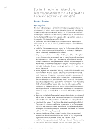 206
                                       Section II: Implementation of the
                                       recommendations of the Self-regulation
                                       Code and additional information
                                       Board of Directors

                                       Role and powers
                                       the board of directors plays a central role in the company’s organization and is
                                       entrusted with the powers and the responsibility for strategic and organizational
                                       policies, as well as with verifying the existence of the controls necessary for
                                       monitoring the performance of the company and the group. in consideration of
                                       its role, the board of directors meets regularly and is organized and works so as
                                       to ensure the effective performance of its duties.
                                       in this context, and in accordance with the provisions of the law and specific
                                       resolutions of its own (and, in particular, of the one adopted in June 2008), the
                                       board of directors:
                                       > establishes the corporate governance system for the company and the group
                                          and sees to the constitution and the definition of the duties of the board’s
                                          internal committees, whose members it appoints;
                                       > delegates and revokes the powers of the chief Executive officer, defining their
                                          content, limits, and the procedures, if any, for exercising them. in accordance
                                          with the delegations in force, the chief Executive officer is vested with the
                                          broadest powers for the management of the company, with the exception of
                                          those that are assigned otherwise by the law or by the company’s bylaws or are
                                          reserved to the board of directors according to resolutions of the latter, which
                                          are described below;
                                       > receives, together with the board of Statutory auditors, constant and exhaustive
                                          information from the chief Executive officer regarding the activities carried
                                          out in the exercise of his powers, which is summarized in a special quarterly
                                          report. in particular, with regard to all the most significant transactions carried
                                          out using the powers of his office (including atypical or unusual transactions or
                                          ones with related parties whose approval is not reserved to the board of directors),
                                          the chief Executive officer reports to the board on (i) the features of the
                                          transactions, (ii) the parties concerned and any relation they might have with
                                          the group companies, (iii) the procedures for determining the considerations
                                          concerned, and (iv) the related effects on the income statement and the balance
                                          sheet;
                                       > determines, on the basis of the proposals made by the dedicated committee and
                                          after receiving the opinion of the board of Statutory auditors, the compensation
                                          of the chief Executive officer and of the other directors who hold specific offices;
                                       > evaluates, on the basis of the analyses and proposals made by the dedicated
                                          committee, the criteria adopted for the compensation of the company’s and
                                          the group’s executives with strategic responsibilities and decides with regard to
                                          the adoption of the stock options plans addressed to executives to be submitted
                                          to Shareholders’ meetings for approval;
                                       > evaluates the adequacy of the company’s and the group’s organizational,
                                          administrative, and accounting structure and resolves on the changes in the
                                          organizational structure proposed by the chief Executive officer;
                                       > establishes the corporate structure of the group and checks if it is appropriate;
                                       > examines and approves the strategic, business, and financial plans of the


      ENEL   REpoRt aNd FiNaNciaL StatEmENtS oF ENEL Spa at dEcEmbER 31, 2009        coRpoRatE govERNaNcE
 