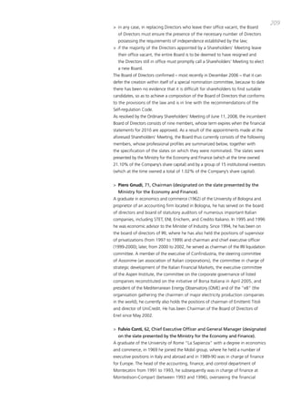 209
> in any case, in replacing directors who leave their office vacant, the board
  of directors must ensure the presence of the necessary number of directors
  possessing the requirements of independence established by the law;
> if the majority of the directors appointed by a Shareholders’ meeting leave
  their office vacant, the entire board is to be deemed to have resigned and
  the directors still in office must promptly call a Shareholders’ meeting to elect
  a new board.
the board of directors confirmed – most recently in december 2006 – that it can
defer the creation within itself of a special nomination committee, because to date
there has been no evidence that it is difficult for shareholders to find suitable
candidates, so as to achieve a composition of the board of directors that conforms
to the provisions of the law and is in line with the recommendations of the
Self-regulation code.
as resolved by the ordinary Shareholders’ meeting of June 11, 2008, the incumbent
board of directors consists of nine members, whose term expires when the financial
statements for 2010 are approved. as a result of the appointments made at the
aforesaid Shareholders’ meeting, the board thus currently consists of the following
members, whose professional profiles are summarized below, together with
the specification of the slates on which they were nominated. the slates were
presented by the ministry for the Economy and Finance (which at the time owned
21.10% of the company’s share capital) and by a group of 15 institutional investors
(which at the time owned a total of 1.02% of the company’s share capital).


> Piero Gnudi, 71, Chairman (designated on the slate presented by the
  Ministry for the Economy and Finance).
a graduate in economics and commerce (1962) of the University of bologna and
proprietor of an accounting firm located in bologna, he has served on the board
of directors and board of statutory auditors of numerous important italian
companies, including StEt, ENi, Enichem, and credito italiano. in 1995 and 1996
he was economic advisor to the minister of industry. Since 1994, he has been on
the board of directors of iRi, where he has also held the positions of supervisor
of privatizations (from 1997 to 1999) and chairman and chief executive officer
(1999-2000); later, from 2000 to 2002, he served as chairman of the iRi liquidation
committee. a member of the executive of confindustria, the steering committee
of assonime (an association of italian corporations), the committee in charge of
strategic development of the italian Financial markets, the executive committee
of the aspen institute, the committee on the corporate governance of listed
companies reconstituted on the initiative of borsa italiana in april 2005, and
president of the mediterranean Energy observatory (omE) and of the “e8” (the
organisation gathering the chairmen of major electricity production companies
in the world), he currently also holds the positions of chairman of Emittenti titoli
and director of Unicredit. He has been chairman of the board of directors of
Enel since may 2002.


> Fulvio Conti, 62, Chief Executive Officer and General Manager (designated
  on the slate presented by the Ministry for the Economy and Finance).
a graduate of the University of Rome “La Sapienza” with a degree in economics
and commerce, in 1969 he joined the mobil group, where he held a number of
executive positions in italy and abroad and in 1989-90 was in charge of finance
for Europe. the head of the accounting, finance, and control department of
montecatini from 1991 to 1993, he subsequently was in charge of finance at
montedison-compart (between 1993 and 1996), overseeing the financial
 