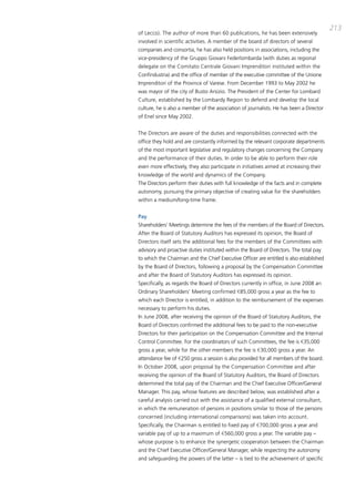 213
of Lecco). the author of more than 60 publications, he has been extensively
involved in scientific activities. a member of the board of directors of several
companies and consortia, he has also held positions in associations, including the
vice-presidency of the gruppo giovani Federlombarda (with duties as regional
delegate on the comitato centrale giovani imprenditori instituted within the
confindustria) and the office of member of the executive committee of the Unione
imprenditori of the province of varese. From december 1993 to may 2002 he
was mayor of the city of busto arsizio. the president of the center for Lombard
culture, established by the Lombardy Region to defend and develop the local
culture, he is also a member of the association of journalists. He has been a director
of Enel since may 2002.


the directors are aware of the duties and responsibilities connected with the
office they hold and are constantly informed by the relevant corporate departments
of the most important legislative and regulatory changes concerning the company
and the performance of their duties. in order to be able to perform their role
even more effectively, they also participate in initiatives aimed at increasing their
knowledge of the world and dynamics of the company.
the directors perform their duties with full knowledge of the facts and in complete
autonomy, pursuing the primary objective of creating value for the shareholders
within a medium/long-time frame.


Pay
Shareholders’ meetings determine the fees of the members of the board of directors.
after the board of Statutory auditors has expressed its opinion, the board of
directors itself sets the additional fees for the members of the committees with
advisory and proactive duties instituted within the board of directors. the total pay
to which the chairman and the chief Executive officer are entitled is also established
by the board of directors, following a proposal by the compensation committee
and after the board of Statutory auditors has expressed its opinion.
Specifically, as regards the board of directors currently in office, in June 2008 an
ordinary Shareholders’ meeting confirmed €85,000 gross a year as the fee to
which each director is entitled, in addition to the reimbursement of the expenses
necessary to perform his duties.
in June 2008, after receiving the opinion of the board of Statutory auditors, the
board of directors confirmed the additional fees to be paid to the non-executive
directors for their participation on the compensation committee and the internal
control committee. For the coordinators of such committees, the fee is €35,000
gross a year, while for the other members the fee is €30,000 gross a year. an
attendance fee of €250 gross a session is also provided for all members of the board.
in october 2008, upon proposal by the compensation committee and after
receiving the opinion of the board of Statutory auditors, the board of directors
determined the total pay of the chairman and the chief Executive officer/general
manager. this pay, whose features are described below, was established after a
careful analysis carried out with the assistance of a qualified external consultant,
in which the remuneration of persons in positions similar to those of the persons
concerned (including international comparisons) was taken into account.
Specifically, the chairman is entitled to fixed pay of €700,000 gross a year and
variable pay of up to a maximum of €560,000 gross a year. the variable pay –
whose purpose is to enhance the synergetic cooperation between the chairman
and the chief Executive officer/general manager, while respecting the autonomy
and safeguarding the powers of the latter – is tied to the achievement of specific
 