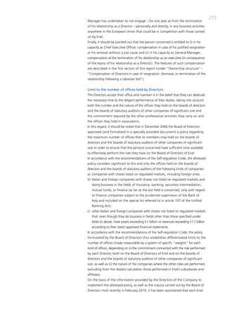 215
manager has undertaken to not engage – for one year as from the termination
of his relationship as a director – personally and directly, in any business activities
anywhere in the European Union that could be in competition with those carried
on by Enel.
Finally, it should be pointed out that the person concerned is entitled to (i) in his
capacity as chief Executive officer, compensation in case of his justified resignation
or his removal without a just cause and (ii) in his capacity as general manager,
compensation at the termination of his relationship as an executive (in consequence
of the expiry of his relationship as a director). the features of such compensation
are described in the first section of this report (under “ownership structure” -
“compensation of directors in case of resignation, dismissal, or termination of the
relationship following a takeover bid”).


Limit to the number of offices held by Directors
the directors accept their office and maintain it in the belief that they can dedicate
the necessary time to the diligent performance of their duties, taking into account
both the number and the nature of the offices they hold on the boards of directors
and the boards of statutory auditors of other companies of significant size and
the commitment required by the other professional activities they carry on and
the offices they hold in associations.
in this regard, it should be noted that in december 2006 the board of directors
approved (and formalized in a specially provided document) a policy regarding
the maximum number of offices that its members may hold on the boards of
directors and the boards of statutory auditors of other companies of significant
size in order to ensure that the persons concerned have sufficient time available
to effectively perform the role they have on the board of directors of Enel.
in accordance with the recommendations of the Self-regulation code, the aforesaid
policy considers significant to this end only the offices held on the boards of
directors and the boards of statutory auditors of the following kinds of companies:
a) companies with shares listed on regulated markets, including foreign ones;
b) italian and foreign companies with shares not listed on regulated markets and
   doing business in the fields of insurance, banking, securities intermediation,
   mutual funds, or finance (as far as the last field is concerned, only with regard
   to finance companies subject to the prudential supervision of the bank of
   italy and included on the special list referred to in article 107 of the Unified
   banking act);
c) other italian and foreign companies with shares not listed on regulated markets
   that, even though they do business in fields other than those specified under
   letter b) above, have assets exceeding €1 billion or revenues exceeding €1.7 billion
   according to their latest approved financial statements.
in accordance with the recommendations of the Self-regulation code, the policy
formulated by the board of directors thus establishes differentiated limits to the
number of offices (made measurable by a system of specific “weights” for each
kind of office), depending on (i) the commitment connected with the role performed
by each director, both on the board of directors of Enel and on the boards of
directors and the boards of statutory auditors of other companies of significant
size, as well as (ii) the nature of the companies where the other roles are performed,
excluding from the related calculation those performed in Enel’s subsidiaries and
affiliates.
on the basis of the information provided by the directors of the company to
implement the aforesaid policy, as well as the inquiry carried out by the board of
directors most recently in February 2010, it has been ascertained that each Enel
 