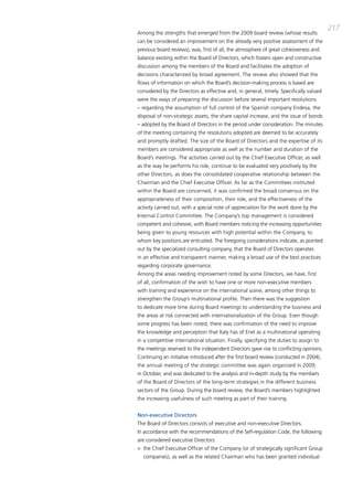 217
among the strengths that emerged from the 2009 board review (whose results
can be considered an improvement on the already very positive assessment of the
previous board reviews), was, first of all, the atmosphere of great cohesiveness and
balance existing within the board of directors, which fosters open and constructive
discussion among the members of the board and facilitates the adoption of
decisions characterized by broad agreement. the review also showed that the
flows of information on which the board’s decision-making process is based are
considered by the directors as effective and, in general, timely. Specifically valued
were the ways of preparing the discussion before several important resolutions
– regarding the assumption of full control of the Spanish company Endesa, the
disposal of non-strategic assets, the share capital increase, and the issue of bonds
– adopted by the board of directors in the period under consideration. the minutes
of the meeting containing the resolutions adopted are deemed to be accurately
and promptly drafted. the size of the board of directors and the expertise of its
members are considered appropriate as well as the number and duration of the
board’s meetings. the activities carried out by the chief Executive officer, as well
as the way he performs his role, continue to be evaluated very positively by the
other directors, as does the consolidated cooperative relationship between the
chairman and the chief Executive officer. as far as the committees instituted
within the board are concerned, it was confirmed the broad consensus on the
appropriateness of their composition, their role, and the effectiveness of the
activity carried out, with a special note of appreciation for the work done by the
internal control committee. the company’s top management is considered
competent and cohesive, with board members noticing the increasing opportunities
being given to young resources with high potential within the company, to
whom key positions are entrusted. the foregoing considerations indicate, as pointed
out by the specialized consulting company, that the board of directors operates
in an effective and transparent manner, making a broad use of the best practices
regarding corporate governance.
among the areas needing improvement noted by some directors, we have, first
of all, confirmation of the wish to have one or more non-executive members
with training and experience on the international scene, among other things to
strengthen the group’s multinational profile. then there was the suggestion
to dedicate more time during board meetings to understanding the business and
the areas at risk connected with internationalization of the group. Even though
some progress has been noted, there was confirmation of the need to improve
the knowledge and perception that italy has of Enel as a multinational operating
in a competitive international situation. Finally, specifying the duties to assign to
the meetings reserved to the independent directors gave rise to conflicting opinions.
continuing an initiative introduced after the first board review (conducted in 2004),
the annual meeting of the strategic committee was again organized in 2009,
in october, and was dedicated to the analysis and in-depth study by the members
of the board of directors of the long-term strategies in the different business
sectors of the group. during the board review, the board’s members highlighted
the increasing usefulness of such meeting as part of their training.


Non-executive Directors
the board of directors consists of executive and non-executive directors.
in accordance with the recommendations of the Self-regulation code, the following
are considered executive directors:
> the chief Executive officer of the company (or of strategically significant group
  companies), as well as the related chairman who has been granted individual
 