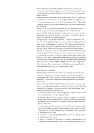 221
effort to create value. the 2009 long-term incentive plan devised by the
compensation committee and approved by the board of directors also included
among its beneficiaries the company’s chief Executive officer in his capacity as
general manager.
in addition to those recommended by the Self-regulation code, the compensation
committee also performs the task of assisting the chief Executive officer and
the relevant corporate departments in developing the potential of the company’s
managerial resources, recruiting talented people, and promoting related initiatives
with universities.
during 2009, the compensation committee consisted of directors augusto
Fantozzi (acting as coordinator), giulio ballio, and Fernando Napolitano.
also during 2009, the committee held 9 meetings, which its members attended
regularly and which lasted an average of 1 hour and 45 minutes, and called on
external consultants at the company’s expense.
during 2009, the compensation committee – in addition to elaborating the
long-term incentive plan for that year and carrying out a review of the performance
of the existing stock-based plans – worked on defining the applicative aspects
of the variable component of the compensation of the chairman and the chief
Executive officer, in particular setting the annual economic and managerial
objectives to assign them, as well as verifying the attainment of the objectives of
the previous year. the committee also reviewed the compensation policies and
the management methods of executives in place in the company and the group,
carrying out in this regard the annual benchmark comparison with the compensation
paid by companies comparable to Enel. Finally, the committee examined the content
of the EU’s recommendations of 2004 and 2009 with regard to the compensation
of the directors and the top management of listed companies, as well as the
related possible procedures for their implementation in italy.


Internal Control Committee
the internal control committee has the task of assisting the board of directors
in the latter’s evaluations and decisions regarding the internal control system,
the approval of the financial statements and the half-year report, and the relations
between the company and the external auditor by preliminarily gathering the
relevant facts.
Specifically, the internal control committee is entrusted with the following tasks,
which are both advisory and proactive (as last confirmed by the board of directors,
in June 2008, to implement the recommendations of the Self-regulation code,
and further implemented in February 2010):
> to assist the board of directors in performing the tasks regarding internal control
  entrusted to the latter by the Self-regulation code;
> to evaluate, together with the executive in charge of preparing the corporate
  accounting documents and the external auditors, the proper use of accounting
  principles and their uniformity for the purpose of drawing up the consolidated
  financial statements;
> to express opinions, at the request of the executive director who is assigned the
  task, on specific aspects regarding the identification of the company’s and the
  group’s main risks, as well as the planning, implementation, and management
  of the internal control system;
> to examine the work plan prepared by the head of internal auditing, as well
  as the latter’s periodical reports;
> to assess – for the parts of its pertinence – the proposals made by auditing firms
  to obtain the related assignment, as well as the work plan prepared for the
 