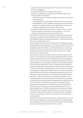 222
                                          external audit and the results expounded in the report and, if there is one,
                                          the letter of suggestions;
                                       > to oversee the effectiveness of the external audit process;
                                       > to perform the additional tasks assigned it by the board of directors, with
                                          particular regard to the evaluation:
                                          – of the checks aimed at ensuring the transparency and fairness of transactions
                                              with related parties;
                                          – of the appropriateness of the diligence dedicated to the issues of corporate
                                              socialresponsibility, as of the completeness and transparency of the information
                                              provided in this regard through the Sustainability Report, the latter task
                                              having been assigned to the committee in February 2010;
                                       > to report to the board of directors at least once every six months – when the
                                          financial statements and the half-year report are approved – on the work
                                          performed and the adequacy of the internal control system.
                                       during 2009, the internal control committee consisted of directors gianfranco
                                       tosi (acting as coordinator), Lorenzo codogno (to whom the board of directors
                                       acknowledged the requisite of appropriate experience in accounting and finance),
                                       Renzo costi, and alessandro Luciano.
                                       also during 2009, the internal control committee held 13 meetings, which were
                                       characterized by the regular attendance of its members (as well as of the chairman
                                       of the board of Statutory auditors), the frequent presence of the chairman of
                                       the board of directors (in his capacity as the executive director entrusted with
                                       overseeing the functioning of the internal control system), and an average
                                       duration of 1 hour and 30 minutes.
                                       during 2009, the activity of the internal control committee focused first of all,
                                       as usual, on the evaluation of (i) the work plan prepared by the head of internal
                                       auditing as well as (ii) the results of the audits performed during the preceding
                                       year and (iii) the content of the letter of suggestions prepared by the external
                                       auditor regarding the accounting period in question. during the period concerned,
                                       the committee also approved the content of a special procedure intended to
                                       regulate the appointments of the auditing firms that do business with the group
                                       – expressing in this regard a favorable opinion, within the limits of its authority,
                                       of the assigning of several specific additional tasks to the group’s main external
                                       auditor) and examined the effects of new legislative developments and the new
                                       international accounting standards on the Enel group’s consolidated financial
                                       statements. in 2009, the committee also supervised the preparation of the
                                       sustainability report and of the revised version of the code of Ethics, monitored
                                       the observance of the compliance program adopted pursuant to Legislative decree
                                       231 of June 8, 2001 (also seeing to the updating of the aforesaid program),
                                       examined several transactions with related parties (after receiving extensive
                                       information about the content of the second consultation document on this
                                       subject published by the coNSob, and approving the observations formulated
                                       and formalized by the corporate offices concerned), and – within the limits of
                                       its authority – made a positive assessment of the appropriateness, effectiveness,
                                       and actual functioning of the internal control system during the preceding
                                       accounting period.
                                       Finally, the committee monitored the permanent compliance within the group
                                       with the laws and regulations on accounting transparency, the appropriateness
                                       of the organizational structure and of the internal control systems of the subsidiaries
                                       set up under and governed by the laws of non-EU countries.




      ENEL   REpoRt aNd FiNaNciaL StatEmENtS oF ENEL Spa at dEcEmbER 31, 2009        coRpoRatE govERNaNcE
 