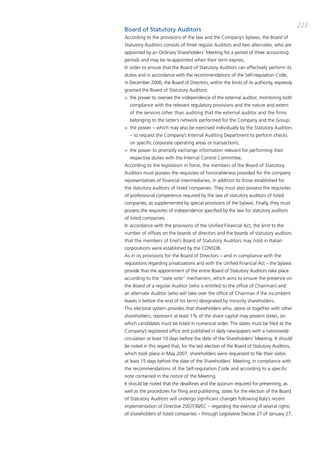 223
Board of Statutory Auditors
according to the provisions of the law and the company’s bylaws, the board of
Statutory auditors consists of three regular auditors and two alternates, who are
appointed by an ordinary Shareholders’ meeting for a period of three accounting
periods and may be re-appointed when their term expires.
in order to ensure that the board of Statutory auditors can effectively perform its
duties and in accordance with the recommendations of the Self-regulation code,
in december 2006, the board of directors, within the limits of its authority, expressly
granted the board of Statutory auditors:
> the power to oversee the independence of the external auditor, monitoring both
  compliance with the relevant regulatory provisions and the nature and extent
  of the services other than auditing that the external auditor and the firms
  belonging to the latter’s network performed for the company and the group;
> the power – which may also be exercised individually by the Statutory auditors
  – to request the company’s internal auditing department to perform checks
  on specific corporate operating areas or transactions;
> the power to promptly exchange information relevant for performing their
  respective duties with the internal control committee.
according to the legislation in force, the members of the board of Statutory
auditors must possess the requisites of honorableness provided for the company
representatives of financial intermediaries, in addition to those established for
the statutory auditors of listed companies. they must also possess the requisites
of professional competence required by the law of statutory auditors of listed
companies, as supplemented by special provisions of the bylaws. Finally, they must
possess the requisites of independence specified by the law for statutory auditors
of listed companies.
in accordance with the provisions of the Unified Financial act, the limit to the
number of offices on the boards of directors and the boards of statutory auditors
that the members of Enel’s board of Statutory auditors may hold in italian
corporations were established by the coNSob.
as in its provisions for the board of directors – and in compliance with the
regulations regarding privatizations and with the Unified Financial act – the bylaws
provide that the appointment of the entire board of Statutory auditors take place
according to the “slate vote” mechanism, which aims to ensure the presence on
the board of a regular auditor (who is entitled to the office of chairman) and
an alternate auditor (who will take over the office of chairman if the incumbent
leaves it before the end of his term) designated by minority shareholders.
this electoral system provides that shareholders who, alone or together with other
shareholders, represent at least 1% of the share capital may present slates, on
which candidates must be listed in numerical order. the slates must be filed at the
company’s registered office and published in daily newspapers with a nationwide
circulation at least 10 days before the date of the Shareholders’ meeting. it should
be noted in this regard that, for the last election of the board of Statutory auditors,
which took place in may 2007, shareholders were requested to file their slates
at least 15 days before the date of the Shareholders’ meeting, in compliance with
the recommendations of the Self-regulation code and according to a specific
note contained in the notice of the meeting.
it should be noted that the deadlines and the quorum required for presenting, as
well as the procedures for filing and publishing, slates for the election of the board
of Statutory auditors will undergo significant changes following italy’s recent
implementation of directive 2007/36/Ec – regarding the exercise of several rights
of shareholders of listed companies – through Legislative decree 27 of January 27,
 
