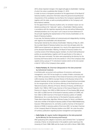 224
                                       2010, whose important changes in this regard will apply to shareholders’ meetings
                                       of which the notice is published after october 31, 2010.
                                       in order to ensure a transparent procedure for the appointment of the board of
                                       Statutory auditors, exhaustive information about the personal and professional
                                       characteristics of the candidates must be filed at the company’s registered office
                                       together with the slates, as well as promptly published on the company’s and
                                       borsa italiana’s websites.
                                       For the appointment of Statutory auditors who, for whatever reason are not
                                       elected according to the “slate-vote” system, a Shareholders’ meeting resolves
                                       in accordance with the majorities required by the law and without following the
                                       aforesaid procedure, but in any case in such a way as to ensure observance of
                                       the principle regarding the representation of the minority shareholders on the
                                       board of Statutory auditors.
                                       in any case, the Statutory auditors act autonomously and independently, including
                                       with regard to the shareholders who elected them.
                                       Having been elected by the ordinary Shareholders’ meeting of may 25, 2007,
                                       the incumbent board of Statutory auditors has a term that will expire when the
                                       2009 financial statements are approved. as a result of the appointments made
                                       at the aforesaid Shareholders’ meeting, the board of Statutory auditors thus
                                       currently consists of the following regular members, for whom brief professional
                                       profiles are provided below, together with the specification of the slates on
                                       which they were nominated. the latter were presented by the ministry for the
                                       Economy and Finance (which at the time owned 21.12% of the company’s share
                                       capital) and by a group of 15 institutional investors (which at the time owned
                                       a total of 1.02% of the company’s share capital).


                                       > Franco Fontana, 66, Chairman (designated on the slate presented
                                          by institutional investors).
                                       a certified public accountant and a professor of economics and business
                                       management, since 1973 he has taught at a number of italian universities and
                                       since 1995 has served as the dean of the School of Economics at the guido carli
                                       LUiSS University. Since 2004 he has been director of the business School of the
                                       aforesaid University. He has also served as a member of several technical committees
                                       for the reorganization of the civil Service (ministry of the postal Service and
                                       telecommunications, ministry of Finance, ministry of industry, and ministry of
                                       Health). From 1994 to 1997 he was chairman of the cassa di Risparmio of the
                                       province of L’aquila, from 2002 to 2006 chairman of crea impresa (bNL group),
                                       from 2001 to 2004 chairman of the board of statutory auditors of coFiRi, and
                                       from 2002 to 2005 chairman of the board of statutory auditors of gallo&c.
                                       (meliorbanca). He is currently chairman of the board of statutory auditors of
                                       thales alenia Space italia, agip Rete, polimery Europa, Eni Servizi, and messina
                                       Fuels and a member of the board of statutory auditors of Exxon mobil mediterranea,
                                       Essocard, Stmicroelectronics Srl, and Sofid, as well as chairman of the board of
                                       directors of iSvim. a statutory auditor of Enel since 2001, he has been chairman
                                       of the company’s board of Statutory auditors since 2007. He is also the author
                                       of numerous publications regarding business management and organization.


                                       > Carlo Conte, 62, regular Auditor (designated on the slate presented
                                          by the Ministry for the Economy and Finance).
                                       after graduating with a degree in Economics and commerce from “La Sapienza”
                                       University in Rome, he remained active in the academic world, teaching at the
                                       University of chieti (1988-1989) and the guido carli LUiSS in Rome (1989-1995).


      ENEL   REpoRt aNd FiNaNciaL StatEmENtS oF ENEL Spa at dEcEmbER 31, 2009     coRpoRatE govERNaNcE
 