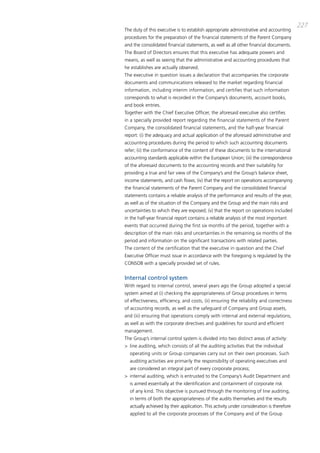 227
the duty of this executive is to establish appropriate administrative and accounting
procedures for the preparation of the financial statements of the parent company
and the consolidated financial statements, as well as all other financial documents.
the board of directors ensures that this executive has adequate powers and
means, as well as seeing that the administrative and accounting procedures that
he establishes are actually observed.
the executive in question issues a declaration that accompanies the corporate
documents and communications released to the market regarding financial
information, including interim information, and certifies that such information
corresponds to what is recorded in the company’s documents, account books,
and book entries.
together with the chief Executive officer, the aforesaid executive also certifies
in a specially provided report regarding the financial statements of the parent
company, the consolidated financial statements, and the half-year financial
report: (i) the adequacy and actual application of the aforesaid administrative and
accounting procedures during the period to which such accounting documents
refer; (ii) the conformance of the content of these documents to the international
accounting standards applicable within the European Union; (iii) the correspondence
of the aforesaid documents to the accounting records and their suitability for
providing a true and fair view of the company’s and the group’s balance sheet,
income statements, and cash flows; (iv) that the report on operations accompanying
the financial statements of the parent company and the consolidated financial
statements contains a reliable analysis of the performance and results of the year,
as well as of the situation of the company and the group and the main risks and
uncertainties to which they are exposed; (v) that the report on operations included
in the half-year financial report contains a reliable analysis of the most important
events that occurred during the first six months of the period, together with a
description of the main risks and uncertainties in the remaining six months of the
period and information on the significant transactions with related parties.
the content of the certification that the executive in question and the chief
Executive officer must issue in accordance with the foregoing is regulated by the
coNSob with a specially provided set of rules.


Internal control system
With regard to internal control, several years ago the group adopted a special
system aimed at (i) checking the appropriateness of group procedures in terms
of effectiveness, efficiency, and costs, (ii) ensuring the reliability and correctness
of accounting records, as well as the safeguard of company and group assets,
and (iii) ensuring that operations comply with internal and external regulations,
as well as with the corporate directives and guidelines for sound and efficient
management.
the group’s internal control system is divided into two distinct areas of activity:
> line auditing, which consists of all the auditing activities that the individual
  operating units or group companies carry out on their own processes. Such
  auditing activities are primarily the responsibility of operating executives and
  are considered an integral part of every corporate process;
> internal auditing, which is entrusted to the company’s audit department and
  is aimed essentially at the identification and containment of corporate risk
  of any kind. this objective is pursued through the monitoring of line auditing,
  in terms of both the appropriateness of the audits themselves and the results
  actually achieved by their application. this activity under consideration is therefore
  applied to all the corporate processes of the company and of the group
 