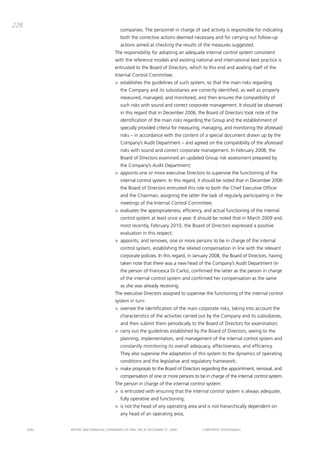 228
                                          companies. the personnel in charge of said activity is responsible for indicating
                                          both the corrective actions deemed necessary and for carrying out follow-up
                                          actions aimed at checking the results of the measures suggested.
                                       the responsibility for adopting an adequate internal control system consistent
                                       with the reference models and existing national and international best practice is
                                       entrusted to the board of directors, which to this end and availing itself of the
                                       internal control committee:
                                       > establishes the guidelines of such system, so that the main risks regarding
                                          the company and its subsidiaries are correctly identified, as well as properly
                                          measured, managed, and monitored, and then ensures the compatibility of
                                          such risks with sound and correct corporate management. it should be observed
                                          in this regard that in december 2006, the board of directors took note of the
                                          identification of the main risks regarding the group and the establishment of
                                          specially provided criteria for measuring, managing, and monitoring the aforesaid
                                          risks – in accordance with the content of a special document drawn up by the
                                          company’s audit department – and agreed on the compatibility of the aforesaid
                                          risks with sound and correct corporate management. in February 2008, the
                                          board of directors examined an updated group risk assessment prepared by
                                          the company’s audit department;
                                       > appoints one or more executive directors to supervise the functioning of the
                                          internal control system. in this regard, it should be noted that in december 2006
                                          the board of directors entrusted this role to both the chief Executive officer
                                          and the chairman, assigning the latter the task of regularly participating in the
                                          meetings of the internal control committee;
                                       > evaluates the appropriateness, efficiency, and actual functioning of the internal
                                          control system at least once a year. it should be noted that in march 2009 and,
                                          most recently, February 2010, the board of directors expressed a positive
                                          evaluation in this respect;
                                       > appoints, and removes, one or more persons to be in charge of the internal
                                          control system, establishing the related compensation in line with the relevant
                                          corporate policies. in this regard, in January 2008, the board of directors, having
                                          taken note that there was a new head of the company’s audit department (in
                                          the person of Francesca di carlo), confirmed the latter as the person in charge
                                          of the internal control system and confirmed her compensation as the same
                                          as she was already receiving.
                                       the executive directors assigned to supervise the functioning of the internal control
                                       system in turn:
                                       > oversee the identification of the main corporate risks, taking into account the
                                          characteristics of the activities carried out by the company and its subsidiaries,
                                          and then submit them periodically to the board of directors for examination;
                                       > carry out the guidelines established by the board of directors, seeing to the
                                          planning, implementation, and management of the internal control system and
                                          constantly monitoring its overall adequacy, effectiveness, and efficiency.
                                          they also supervise the adaptation of this system to the dynamics of operating
                                          conditions and the legislative and regulatory framework;
                                       > make proposals to the board of directors regarding the appointment, removal, and
                                          compensation of one or more persons to be in charge of the internal control system.
                                       the person in charge of the internal control system:
                                       > is entrusted with ensuring that the internal control system is always adequate,
                                          fully operative and functioning;
                                       > is not the head of any operating area and is not hierarchically dependent on
                                          any head of an operating area;


      ENEL   REpoRt aNd FiNaNciaL StatEmENtS oF ENEL Spa at dEcEmbER 31, 2009       coRpoRatE govERNaNcE
 