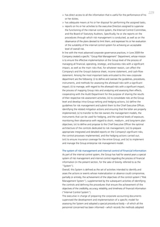 229
> has direct access to all the information that is useful for the performance of his
  or her duties;
> has adequate means at his or her disposal for performing the assigned tasks;
> reports on his or her activities to the executive directors assigned to supervise
  the functioning of the internal control system, the internal control committee,
  and the board of Statutory auditors. Specifically, he or she reports on the
  procedures through which risk management is conducted, as well as on the
  observance of the plans devised to limit them, and expresses his or her evaluation
  of the suitability of the internal control system for achieving an acceptable
  level of overall risk.
in line with the most advanced corporate governance practices, in June 2009 the
company created a specific “group Risk management” department, whose mission
is to ensure the effective implementation at the group level of the process of
managing all financial, operating, strategic, and business risks with a significant
impact, as well as the main risks that, for whatever reason, can affect the
company’s and the group’s balance sheet, income statement, and cash-flow
statement. among the most important tasks entrusted to this new corporate
department are the following: (i) to define and oversee the guidelines, procedures,
instruments, and methods for assessing the aforesaid risks with a significant
impact; (ii) to manage, with regard to the aforesaid risks with a significant impact,
the process of mapping group risks and analyzing and assessing their effects,
cooperating with the audit department for the purpose of sharing the results
of their respective risk assessment activities; (iii) to consolidate risks at the group
level and develop intra-group netting and hedging actions; (iv) define the
guidelines for risk management and submit them to the chief Executive officer,
identifying the related mitigation actions and ensuring that the latter are properly
implemented; (v) to transfer to the risk owners the management models, the
instruments that can be used for hedging, and the optimal levels of exposure,
monitoring their observance with regard to short-, medium-, and long-term plan
objectives; (vi) to define and propose to the chief Executive officer the optimal
architecture of the controls dedicated to risk management; (vii) to prepare
appropriate integrated and detailed reports on the company’s significant risks,
the control processes implemented, and the hedging actions carried out;
(viii) to ensure insurance coverage for the entire group; and (ix) to implement
and manage the group enterprise risk management model.


The system of risk management and internal control of financial information
as part of the internal control system, the group has had for several years a special
system of risk management and internal control regarding the process of financial
information (in the present section, for the sake of brevity, referred to as the
“System”).
overall, this System is defined as the set of activities intended to identify and
asses the actions or events whose materialization or absence could compromise,
partially or entirely, the achievement of the objectives of the control system (“Risk
management System”), supplemented by the subsequent activities of identifying
the controls and defining the procedures that ensure the achievement of the
objectives of the credibility, accuracy, reliability, and timeliness of financial information
(“internal control System”).
the executive in charge of preparing the corporate accounting documents
supervised the development and implementation of a specific model for
assessing the System and adopted a special procedural body – of which all the
personnel concerned has been informed – which records the methods adopted
 