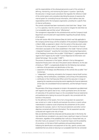 230
                                       and the responsibilities of the aforesaid personnel as part of the activities of
                                       defining, maintaining, and monitoring the System in question. Specifically,
                                       the executive in charge issued a procedure that regulates the reference model
                                       of the control system and a procedure describing the process of assessing the
                                       internal system for controlling financial information, which defines roles and
                                       responsibilities within the company’s organization, providing for a specific flow
                                       of internal certifications.
                                       the controls instituted have been monitored to check both their “design” (that
                                       is, if it is operative, that the control is structured to mitigate the identified risk
                                       in an acceptable way) and their actual “effectiveness”.
                                       the management responsible for the activities/controls and the company’s audit
                                       department are entrusted with responsibilities regarding the periodic testing
                                       of the System.
                                       in line with Section 404 of the Sarbanes-oxley act (which was fully applicable to
                                       the company and the group until the completion of the procedure of deregistration
                                       in march 2008, as explained in detail in the first section of the document under
                                       “Structure of the share capital”), the assessment of the controls on financial
                                       information was based on the criteria established in the model “internal controls
                                       - integrated Framework” issued by the committee of Sponsoring organizations
                                       of the treadway commission (the so-called “coSo Report”), supplemented with
                                       regard to the it aspects by the model “control objectives for information and
                                       related technology” (the so-called “cobit”).
                                       the process of assessment of the System, defined in Enel as management
                                       assessment process (and in the rest of the present section referred to, for the sake
                                       of brevity, as “map”), is progressively divided into the following macro-phases:
                                       > definition of the perimeter and identification of the risks;
                                       > assessment of the design and effectiveness of the controls (the so-called “line”
                                          monitoring) ;
                                       > “independent” monitoring, entrusted to the company’s internal audit function;
                                       > reporting, internal certifications, consolidation, and summary of the assessments;
                                       > certification of the chief Executive officer and of the executive in charge of
                                          preparing the corporate accounting documents regarding the financial statements
                                          of Enel Spa, the consolidated financial statements, and the half-year financial
                                          report.
                                       the perimeter of the group companies to include in the assessment was determined
                                       with regard to the specific level of risk, in both quantitative terms (for the level
                                       of materiality of the potential impact on the consolidated financial statements)
                                       and qualitative terms (taking into account the specific risks connected with the
                                       business or the process).
                                       For the definition of the System, first of all a group-level risk assessment
                                       was carried out in order to identify and evaluate the actions or events whose
                                       materialization or absence could compromise the achievement of the control
                                       objectives (for example, claims in the financial statements and other control
                                       objectives connected with financial information). the risk assessment was also
                                       conducted with regard to the risks of fraud.
                                       Risks are identified at both the entity level and the process level. in the former, the
                                       risks identified are considered in any case to have a significant impact on financial
                                       information, regardless of the probability that it will occur. process-level risks, on
                                       the other hand, are assessed in terms of potential impact and the probability
                                       of occurrence, on the basis of both qualitative and quantitative elements.
                                       Following the identification and assessment of the risks, specific controls were
                                       established that are aimed at reducing to an acceptable level the risk connected


      ENEL   REpoRt aNd FiNaNciaL StatEmENtS oF ENEL Spa at dEcEmbER 31, 2009        coRpoRatE govERNaNcE
 