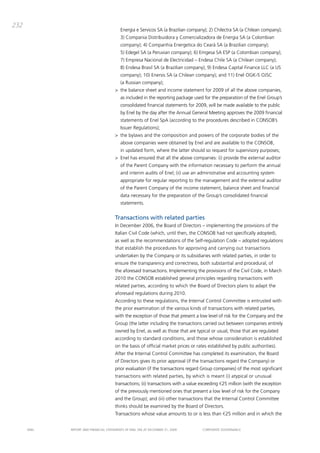 232
                                          Energia e Servicos Sa (a brazilian company); 2) chilectra Sa (a chilean company);
                                          3) compania distribuidora y comercializadora de Energia Sa (a colombian
                                          company); 4) companhia Energetica do cearà Sa (a brazilian company);
                                          5) Edegel Sa (a peruvian company); 6) Emgesa Sa ESp (a colombian company);
                                          7) Empresa Nacional de Electricidad – Endesa chile Sa (a chilean company);
                                          8) Endesa brasil Sa (a brazilian company); 9) Endesa capital Finance LLc (a US
                                          company); 10) Enersis Sa (a chilean company); and 11) Enel ogK-5 oJSc
                                          (a Russian company);
                                       > the balance sheet and income statement for 2009 of all the above companies,
                                          as included in the reporting package used for the preparation of the Enel group’s
                                          consolidated financial statements for 2009, will be made available to the public
                                          by Enel by the day after the annual general meeting approves the 2009 financial
                                          statements of Enel Spa (according to the procedures described in coNSob’s
                                          issuer Regulations);
                                       > the bylaws and the composition and powers of the corporate bodies of the
                                          above companies were obtained by Enel and are available to the coNSob,
                                          in updated form, where the latter should so request for supervisory purposes;
                                       > Enel has ensured that all the above companies: (i) provide the external auditor
                                          of the parent company with the information necessary to perform the annual
                                          and interim audits of Enel; (ii) use an administrative and accounting system
                                          appropriate for regular reporting to the management and the external auditor
                                          of the parent company of the income statement, balance sheet and financial
                                          data necessary for the preparation of the group’s consolidated financial
                                          statements.


                                       Transactions with related parties
                                       in december 2006, the board of directors – implementing the provisions of the
                                       italian civil code (which, until then, the coNSob had not specifically adopted),
                                       as well as the recommendations of the Self-regulation code – adopted regulations
                                       that establish the procedures for approving and carrying out transactions
                                       undertaken by the company or its subsidiaries with related parties, in order to
                                       ensure the transparency and correctness, both substantial and procedural, of
                                       the aforesaid transactions. implementing the provisions of the civil code, in march
                                       2010 the coNSob established general principles regarding transactions with
                                       related parties, according to which the board of directors plans to adapt the
                                       aforesaid regulations during 2010.
                                       according to these regulations, the internal control committee is entrusted with
                                       the prior examination of the various kinds of transactions with related parties,
                                       with the exception of those that present a low level of risk for the company and the
                                       group (the latter including the transactions carried out between companies entirely
                                       owned by Enel, as well as those that are typical or usual, those that are regulated
                                       according to standard conditions, and those whose consideration is established
                                       on the basis of official market prices or rates established by public authorities).
                                       after the internal control committee has completed its examination, the board
                                       of directors gives its prior approval (if the transactions regard the company) or
                                       prior evaluation (if the transactions regard group companies) of the most significant
                                       transactions with related parties, by which is meant (i) atypical or unusual
                                       transactions; (ii) transactions with a value exceeding €25 million (with the exception
                                       of the previously mentioned ones that present a low level of risk for the company
                                       and the group); and (iii) other transactions that the internal control committee
                                       thinks should be examined by the board of directors.
                                       transactions whose value amounts to or is less than €25 million and in which the


      ENEL   REpoRt aNd FiNaNciaL StatEmENtS oF ENEL Spa at dEcEmbER 31, 2009       coRpoRatE govERNaNcE
 