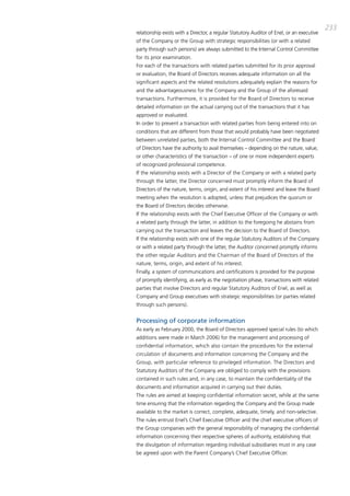 233
relationship exists with a director, a regular Statutory auditor of Enel, or an executive
of the company or the group with strategic responsibilities (or with a related
party through such persons) are always submitted to the internal control committee
for its prior examination.
For each of the transactions with related parties submitted for its prior approval
or evaluation, the board of directors receives adequate information on all the
significant aspects and the related resolutions adequately explain the reasons for
and the advantageousness for the company and the group of the aforesaid
transactions. Furthermore, it is provided for the board of directors to receive
detailed information on the actual carrying out of the transactions that it has
approved or evaluated.
in order to prevent a transaction with related parties from being entered into on
conditions that are different from those that would probably have been negotiated
between unrelated parties, both the internal control committee and the board
of directors have the authority to avail themselves – depending on the nature, value,
or other characteristics of the transaction – of one or more independent experts
of recognized professional competence.
if the relationship exists with a director of the company or with a related party
through the latter, the director concerned must promptly inform the board of
directors of the nature, terms, origin, and extent of his interest and leave the board
meeting when the resolution is adopted, unless that prejudices the quorum or
the board of directors decides otherwise.
if the relationship exists with the chief Executive officer of the company or with
a related party through the latter, in addition to the foregoing he abstains from
carrying out the transaction and leaves the decision to the board of directors.
if the relationship exists with one of the regular Statutory auditors of the company
or with a related party through the latter, the auditor concerned promptly informs
the other regular auditors and the chairman of the board of directors of the
nature, terms, origin, and extent of his interest.
Finally, a system of communications and certifications is provided for the purpose
of promptly identifying, as early as the negotiation phase, transactions with related
parties that involve directors and regular Statutory auditors of Enel, as well as
company and group executives with strategic responsibilities (or parties related
through such persons).


Processing of corporate information
as early as February 2000, the board of directors approved special rules (to which
additions were made in march 2006) for the management and processing of
confidential information, which also contain the procedures for the external
circulation of documents and information concerning the company and the
group, with particular reference to privileged information. the directors and
Statutory auditors of the company are obliged to comply with the provisions
contained in such rules and, in any case, to maintain the confidentiality of the
documents and information acquired in carrying out their duties.
the rules are aimed at keeping confidential information secret, while at the same
time ensuring that the information regarding the company and the group made
available to the market is correct, complete, adequate, timely, and non-selective.
the rules entrust Enel’s chief Executive officer and the chief executive officers of
the group companies with the general responsibility of managing the confidential
information concerning their respective spheres of authority, establishing that
the divulgation of information regarding individual subsidiaries must in any case
be agreed upon with the parent company’s chief Executive officer.
 