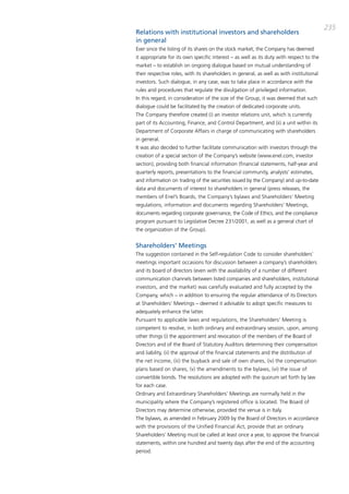 235
Relations with institutional investors and shareholders
in general
Ever since the listing of its shares on the stock market, the company has deemed
it appropriate for its own specific interest – as well as its duty with respect to the
market – to establish on ongoing dialogue based on mutual understanding of
their respective roles, with its shareholders in general, as well as with institutional
investors. Such dialogue, in any case, was to take place in accordance with the
rules and procedures that regulate the divulgation of privileged information.
in this regard, in consideration of the size of the group, it was deemed that such
dialogue could be facilitated by the creation of dedicated corporate units.
the company therefore created (i) an investor relations unit, which is currently
part of its accounting, Finance, and control department, and (ii) a unit within its
department of corporate affairs in charge of communicating with shareholders
in general.
it was also decided to further facilitate communication with investors through the
creation of a special section of the company’s website (www.enel.com, investor
section), providing both financial information (financial statements, half-year and
quarterly reports, presentations to the financial community, analysts’ estimates,
and information on trading of the securities issued by the company) and up-to-date
data and documents of interest to shareholders in general (press releases, the
members of Enel’s boards, the company’s bylaws and Shareholders’ meeting
regulations, information and documents regarding Shareholders’ meetings,
documents regarding corporate governance, the code of Ethics, and the compliance
program pursuant to Legislative decree 231/2001, as well as a general chart of
the organization of the group).


Shareholders’ Meetings
the suggestion contained in the Self-regulation code to consider shareholders’
meetings important occasions for discussion between a company’s shareholders
and its board of directors (even with the availability of a number of different
communication channels between listed companies and shareholders, institutional
investors, and the market) was carefully evaluated and fully accepted by the
company, which – in addition to ensuring the regular attendance of its directors
at Shareholders’ meetings – deemed it advisable to adopt specific measures to
adequately enhance the latter.
pursuant to applicable laws and regulations, the Shareholders’ meeting is
competent to resolve, in both ordinary and extraordinary session, upon, among
other things (i) the appointment and revocation of the members of the board of
directors and of the board of Statutory auditors determining their compensation
and liability, (ii) the approval of the financial statements and the distribution of
the net income, (iii) the buyback and sale of own shares, (iv) the compensation
plans based on shares; (v) the amendments to the bylaws, (vi) the issue of
convertible bonds. the resolutions are adopted with the quorum set forth by law
for each case.
ordinary and Extraordinary Shareholders’ meetings are normally held in the
municipality where the company’s registered office is located. the board of
directors may determine otherwise, provided the venue is in italy.
the bylaws, as amended in February 2009 by the board of directors in accordance
with the provisions of the Unified Financial act, provide that an ordinary
Shareholders’ meeting must be called at least once a year, to approve the financial
statements, within one hundred and twenty days after the end of the accounting
period.
 