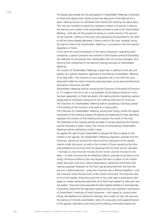 236
                                       the bylaws also provide that the participation in Shareholders’ meetings is restricted
                                       to those who deposit their shares at least two days prior to the date set for a
                                       given meeting and do not withdraw them before the meeting has taken place.
                                       this rule was intended to satisfy the company’s interest in knowing in advance
                                       the identity and number of the shareholders entitled to attend the Shareholders’
                                       meeting – inter alia, for the purpose of seeing in a timely manner if the quorum
                                       can be reached – without at the same time prejudicing the possibility for the latter
                                       to sell the shares already deposited, if they so wish (in this case, however, losing
                                       the right to attend the Shareholders’ meeting, in accordance with the relevant
                                       regulations in force).
                                       in line with the recommendations of the special legislation regarding listed
                                       companies, a specific provision was inserted in Enel’s bylaws aimed at facilitating
                                       the collection of vote proxies from shareholders who are group employees, thus
                                       favoring their involvement in the decision-making processes at Shareholders’
                                       meetings.
                                       the conduct of Shareholders’ meetings is governed, in addition to the law and
                                       bylaws, by a specific regulation approved at the ordinary Shareholders’ meeting
                                       of 25 may 2001. the contents of such regulation are in line with the most
                                       advanced models for listed companies expressly drawn up by several professional
                                       associations (assonime and abi).
                                       Shareholders’ meetings shall be chaired by the chairman of the board of directors
                                       or, if it happens that he or she is not available, by the deputy chairman if one
                                       has been appointed, or if both are absent, the meeting shall be chaired by a person
                                       designated by the board, failing which the meeting shall elect its chairman.
                                       the chairman of a Shareholders’ meeting shall be assisted by a Secretary, except
                                       if the drafting of the minutes is entrusted to a notary public.
                                       the chairman of a Shareholders’ meeting, among other things, verifies the regular
                                       constitution of the meeting, assesses the identity and legitimacy of those attending,
                                       regulates the conduct of the meeting and assesses the results of the vote.
                                       the resolutions of the meeting shall be recorded in minutes signed by the chairman
                                       and the Secretary or public notary. the minutes of extraordinary Shareholders’
                                       meetings shall be drafted by a public notary.
                                       as regards the right of each shareholder to request the floor to speak on the
                                       matters in the agenda, the Shareholders’ meetings regulation provides that the
                                       chairman, taking into account the nature and the importance of the specific
                                       matters under discussion, as well as the number of those requesting the floor,
                                       shall predetermine the time limits for speaking from the floor and for rejoinders
                                       – normally no more than ten minutes for the former and five minutes for the
                                       latter – in order to ensure that the meeting is able to conclude its business at one
                                       sitting. all those entitled to vote may request the floor to speak on the matters
                                       under discussion only once, making observations, requesting information and
                                       making proposals. Requests for the floor may be presented from the time the
                                       quorum is determined and – unless the chairman sets a different deadline – until
                                       the chairman closes the discussion of the matter concerned. the chairman and,
                                       at his or her request, those who assist him or her, shall reply to participants who
                                       speak on matters being discussed after all of them have spoken or after each one
                                       has spoken. those who have requested the floor shall be entitled to a brief rejoinder.
                                       it should be noted that the regulations governing the most important mechanisms
                                       of shareholders’ meetings of listed companies – with regard to, among other
                                       things, the deadlines for calling the meetings, the number of calls, the quorums,
                                       the exercise of minority shareholders’ rights of convocation and supplementation
                                       of the agenda, attendance and voting at the meeting, information before the


      ENEL   REpoRt aNd FiNaNciaL StatEmENtS oF ENEL Spa at dEcEmbER 31, 2009       coRpoRatE govERNaNcE
 