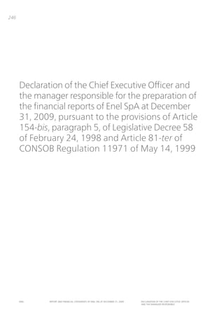 246




      Declaration of the Chief Executive Officer and
      the manager responsible for the preparation of
      the financial reports of Enel SpA at December
      31, 2009, pursuant to the provisions of Article
      154-bis, paragraph 5, of Legislative Decree 58
      of February 24, 1998 and Article 81-ter of
      CONSOB Regulation 11971 of May 14, 1999




      ENEL    REpoRt aNd FiNaNciaL StatEmENtS oF ENEL Spa at dEcEmbER 31, 2009   dEcLaRatioN oF tHE cHiEF ExEcUtivE oFFicER
                                                                                 aNd tHE maNagER RESpoNSibLE
 
