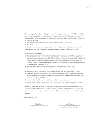 247




1. the undersigned Fulvio conti and Luigi Ferraris, in their respective capacities as chief Executive officer
   and manager responsible for the preparation of the financial reports of Enel Spa, hereby certify,
   taking account of the provisions of article 154-bis, paragraphs 3 and 4, of Legislative decree 58
   of February 24, 1998:
   a. the appropriateness with respect to the characteristics of the company and
   b. the effective adoption
   of the administrative and accounting procedures for the preparation of the separate financial
   statements of Enel Spa in the period between January 1, 2009 and december 31, 2009.


2. in this regard, we report that:
   a. the appropriateness of the administrative and accounting procedures used in the preparation of
      the separate financial statements of Enel Spa has been verified in an assessment of the internal
      control system. the assessment was carried out on the basis of the guidelines set out in the
      “internal controls - integrated Framework” issued by the committee of Sponsoring organizations
      of the treadway commission (coSo);
   b. the assessment of the internal control system did not identify any material issues.


3. in addition, we certify that separate financial statements of Enel Spa at december 31, 2009:
   a. have been prepared in compliance with the international accounting standards recognized
      in the European Union pursuant to Regulation (Ec) 1606/2002 of the European parliament and
      of the council of July 19, 2002;
   b. correspond to the information in the books and other accounting records;
   c. provide a true and fair representation of the performance and financial position of the issuer.


4. Finally, we certify that the report on operations accompanying the financial statements of Enel Spa
   at december 31, 2009 contains a reliable analysis of operations and performance, as well as the
   situation of the issuer, together with a description of the main risks and uncertainties to which it is
   exposed.


Rome, march 17, 2010



                     Fulvio conti                                          Luigi Ferraris
           Chief Executive Officer of Enel SpA                 Manager responsible for the preparation
                                                                 of the financial reports of Enel SpA
 