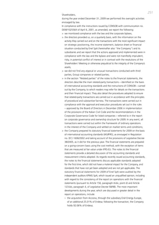 251
Shareholders,
during the year ended december 31, 2009 we performed the oversight activities
envisaged by law.
in compliance with the instructions issued by coNSob with communication no.
dEm/1025564 of april 6, 2001, as amended, we report the following:
> we monitored compliance with the law and the corporate bylaws;
> the directors provided us, on a quarterly basis, with the information on the
  activity they carried out and on the transactions with the most significant impact
  on strategic positioning, the income statement, balance sheet or financial
  situation conducted by Enel Spa (hereinafter also “the company”) and its
  subsidiaries and we report that the actions approved and implemented were in
  compliance with the law and the bylaws and were not manifestly imprudent,
  risky, in potential conflict of interest or in contrast with the resolutions of the
  Shareholders’ meeting or otherwise prejudicial to the integrity of the company’s
  assets;
> we did not find any atypical or unusual transactions conducted with third
  parties, group companies or related parties;
> in the section “Related parties” of the notes to the financial statements, the
  directors describe the main related-party transactions – identified on the basis
  of international accounting standards and the instructions of coNSob – carried
  out by the company, to which readers may refer for details on the transactions
  and their financial impact. they also detail the procedures adopted to ensure
  that related-party transactions are carried out in accordance with the principles
  of procedural and substantive fairness. the transactions were carried out in
  compliance with the approval and execution procedures set out in the rules
  – approved by the board of directors in december 2006 in implementation
  of the provisions of the italian civil code and the recommendations in the
  corporate governance code for listed companies – referred to in the report
  on corporate governance and ownership structure for 2009. in any event, all
  transactions were carried out within the framework of ordinary operations
  in the interest of the company and settled on market terms and conditions;
> the company prepared its statutory financial statements for 2009 on the basis
  of international accounting standards (iaS/iFRS), as envisaged in Regulation
  no. (Ec) 1606/2002 and taking account of the provisions of Legislative decree
  38/2005, as it did for the previous year. the financial statements are prepared
  on a going-concern basis using the cost method, with the exception of items
  that are measured at fair value under iFRS-EU. the notes to the financial
  statements provide a detailed discussion of the accounting standards and
  measurement criteria adopted. as regards recently issued accounting standards,
  the notes to the financial statements discuss applicable standards adopted
  for the first time, which did not have a material impact for the company, and
  standards that have not yet been adopted and are not yet applicable. the
  statutory financial statements for 2009 of Enel Spa were audited by the
  independent auditors Kpmg Spa, which issued an unqualified opinion, including
  with regard to the consistency of the report on operations with the financial
  statements (pursuant to article 156, paragraph 4-bis, point d) and article
  123-bis, paragraph 4, of Legislative decree 58/98). the most important
  developments during the year, which are discussed in greater detail in the
  report on operations, include:
  – the acquisition from acciona, through the subsidiary Enel Energy Europe,
     of an additional 25.01% of Endesa; following the transaction, the company
     holds 92.06% of Endesa;
 